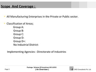 Package Scheme Of Incentives 2013-2018
( An Overview )Page 3 SKD Consultants Pvt. Ltd.
 All Manufacturing Enterprises in the Private or Public sector.
 Classification of Areas;
Group A:
Group B:
Group C:
Group D:
Group D+:
No Industrial District:
Implementing Agencies : Directorate of Industries
Scope And Coverage :
 