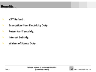 Package Scheme Of Incentives 2013-2018
( An Overview )Page 4 SKD Consultants Pvt. Ltd.
Benefits :
 VAT Refund .
 Exemption from Electricity Duty.
 Power tariff subsidy.
 Interest Subsidy.
 Waiver of Stamp Duty.
 