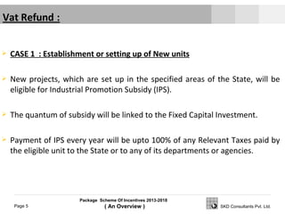 Package Scheme Of Incentives 2013-2018
( An Overview )Page 5 SKD Consultants Pvt. Ltd.
 CASE 1 : Establishment or setting up of New units
 New projects, which are set up in the specified areas of the State, will be
eligible for Industrial Promotion Subsidy (IPS).
 The quantum of subsidy will be linked to the Fixed Capital Investment.
 Payment of IPS every year will be upto 100% of any Relevant Taxes paid by
the eligible unit to the State or to any of its departments or agencies.
 