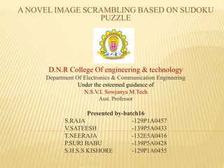 A NOVEL IMAGE SCRAMBLING BASED ON SUDOKU
PUZZLE
D.N.R College Of engineering & technology
Department Of Electronics & Communication Engineering
Under the esteemed guidance of
N.S.V.L Sowjanya M.Tech
Asst. Professor
Presented by-batch16
S.RAJA -129P1A0457
V.SATEESH -139P5A0433
T.NEERAJA -132E5A0416
P.SURI BABU -139P5A0428
S.H.S.S KISHORE -129P1A0455
 