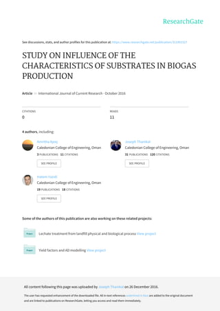 See	discussions,	stats,	and	author	profiles	for	this	publication	at:	https://www.researchgate.net/publication/311901527
STUDY	ON	INFLUENCE	OF	THE
CHARACTERISTICS	OF	SUBSTRATES	IN	BIOGAS
PRODUCTION
Article		in		International	Journal	of	Current	Research	·	October	2016
CITATIONS
0
READS
11
4	authors,	including:
Some	of	the	authors	of	this	publication	are	also	working	on	these	related	projects:
Lechate	treatment	from	landfill	physical	and	biological	process	View	project
Yield	factors	and	AD	modelling	View	project
Amritha	Ajeej
Caledonian	College	of	Engineering,	Oman
3	PUBLICATIONS			11	CITATIONS			
SEE	PROFILE
Joseph	Thanikal
Caledonian	College	of	Engineering,	Oman
31	PUBLICATIONS			120	CITATIONS			
SEE	PROFILE
Hatem	Yazidi
Caledonian	College	of	Engineering,	Oman
19	PUBLICATIONS			18	CITATIONS			
SEE	PROFILE
All	content	following	this	page	was	uploaded	by	Joseph	Thanikal	on	26	December	2016.
The	user	has	requested	enhancement	of	the	downloaded	file.	All	in-text	references	underlined	in	blue	are	added	to	the	original	document
and	are	linked	to	publications	on	ResearchGate,	letting	you	access	and	read	them	immediately.
 
