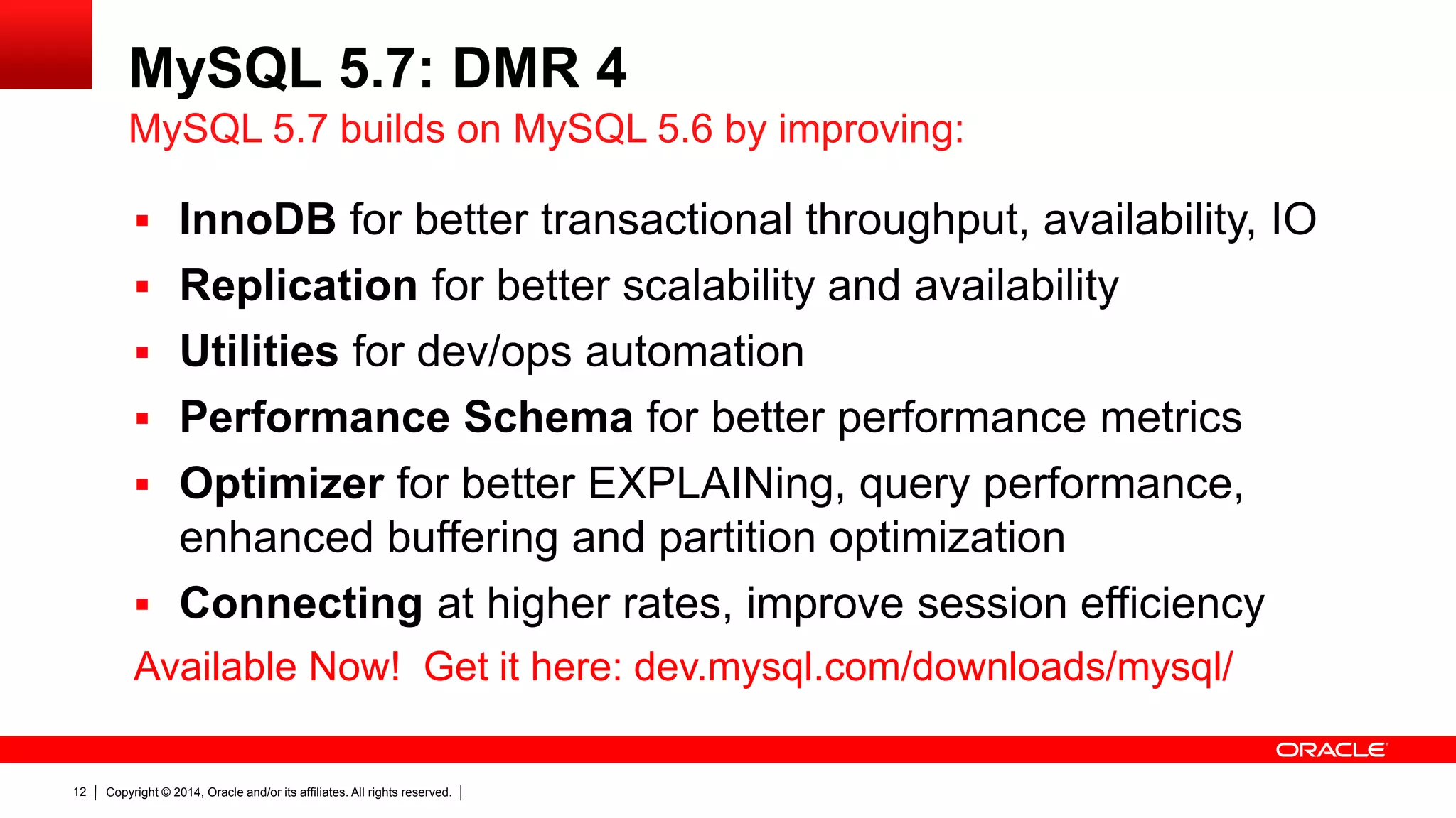 Copyright © 2014, Oracle and/or its affiliates. All rights reserved.12
MySQL 5.7: DMR 4
 InnoDB for better transactional throughput, availability, IO
 Replication for better scalability and availability
 Utilities for dev/ops automation
 Performance Schema for better performance metrics
 Optimizer for better EXPLAINing, query performance,
enhanced buffering and partition optimization
 Connecting at higher rates, improve session efficiency
Available Now! Get it here: dev.mysql.com/downloads/mysql/
MySQL 5.7 builds on MySQL 5.6 by improving:
 