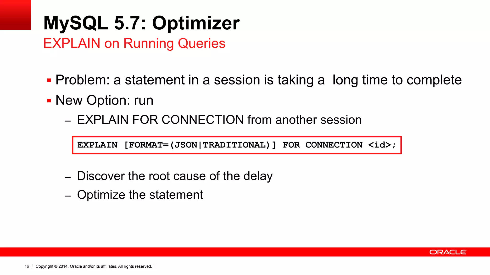 Copyright © 2014, Oracle and/or its affiliates. All rights reserved.16
MySQL 5.7: Optimizer
 Problem: a statement in a session is taking a long time to complete
 New Option: run
– EXPLAIN FOR CONNECTION from another session
– Discover the root cause of the delay
– Optimize the statement
EXPLAIN on Running Queries
EXPLAIN [FORMAT=(JSON|TRADITIONAL)] FOR CONNECTION <id>;
 