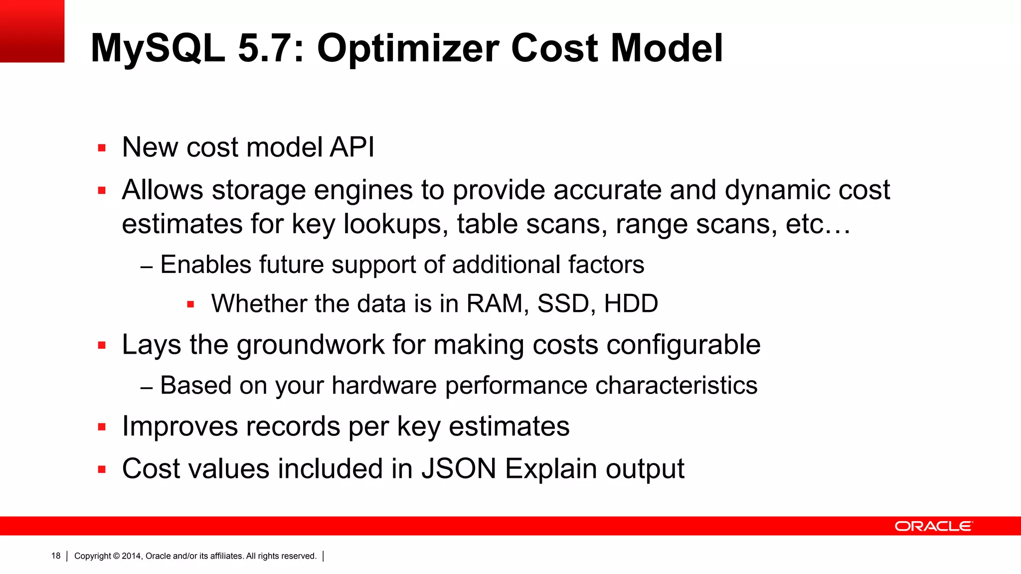 Copyright © 2014, Oracle and/or its affiliates. All rights reserved.18
MySQL 5.7: Optimizer Cost Model
 New cost model API
 Allows storage engines to provide accurate and dynamic cost
estimates for key lookups, table scans, range scans, etc…
‒ Enables future support of additional factors
 Whether the data is in RAM, SSD, HDD
 Lays the groundwork for making costs configurable
‒ Based on your hardware performance characteristics
 Improves records per key estimates
 Cost values included in JSON Explain output
 