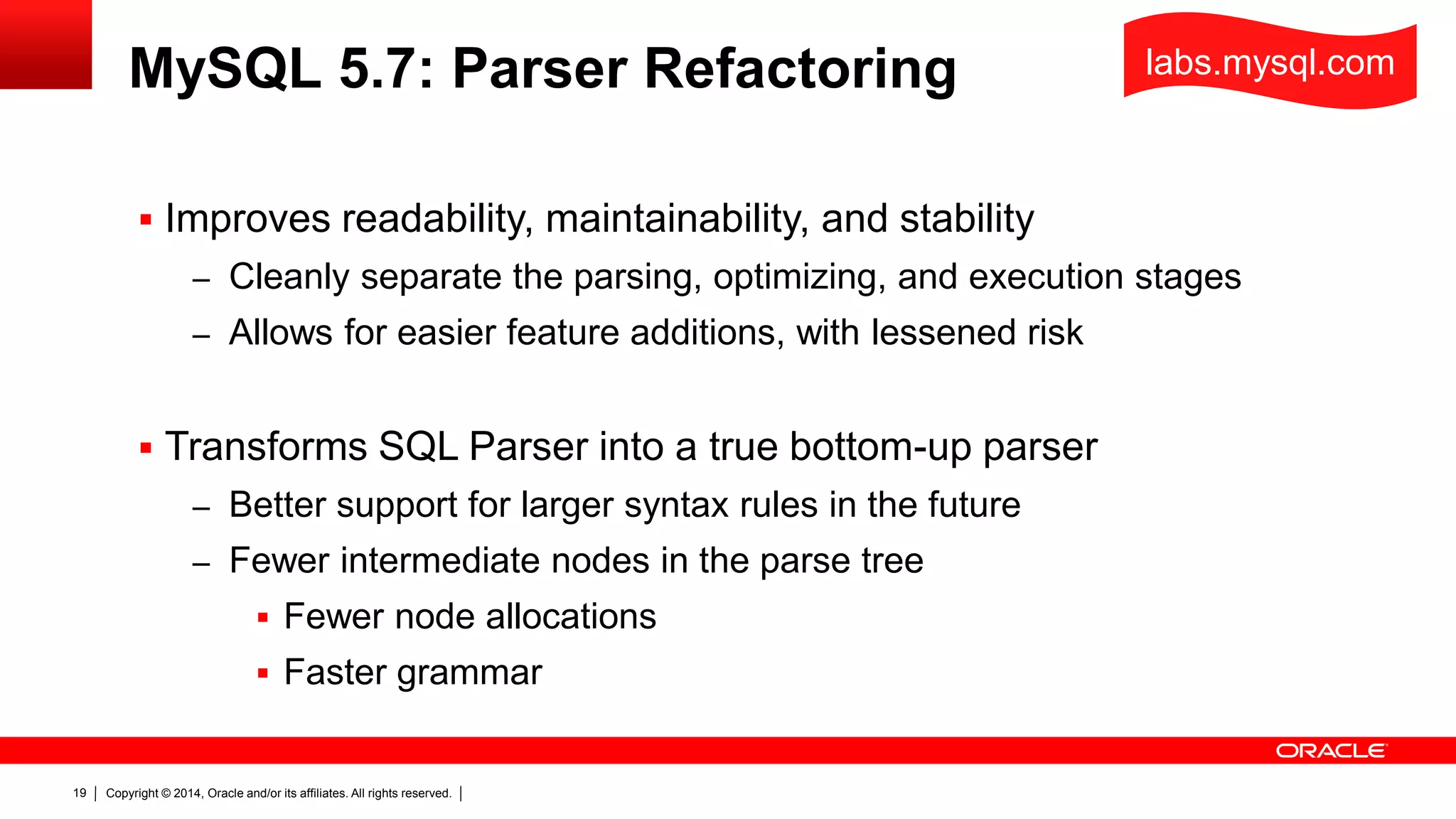 Copyright © 2014, Oracle and/or its affiliates. All rights reserved.19
MySQL 5.7: Parser Refactoring
 Improves readability, maintainability, and stability
– Cleanly separate the parsing, optimizing, and execution stages
– Allows for easier feature additions, with lessened risk
 Transforms SQL Parser into a true bottom-up parser
– Better support for larger syntax rules in the future
– Fewer intermediate nodes in the parse tree
 Fewer node allocations
 Faster grammar
labs.mysql.com
 