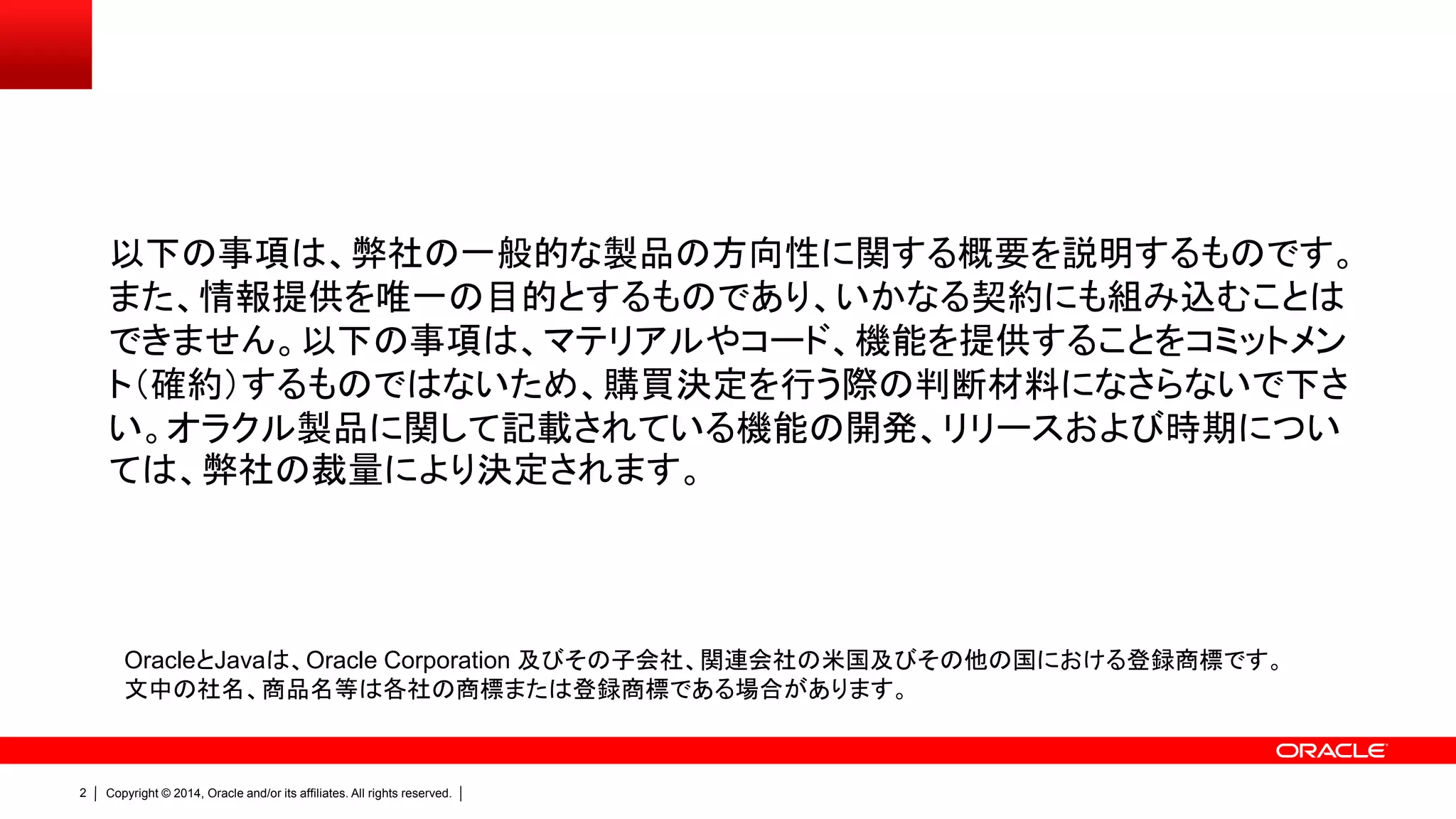 Copyright © 2014, Oracle and/or its affiliates. All rights reserved.2
以下の事項は、弊社の一般的な製品の方向性に関する概要を説明するものです。
また、情報提供を唯一の目的とするものであり、いかなる契約にも組み込むことは
できません。以下の事項は、マテリアルやコード、機能を提供することをコミットメン
ト（確約）するものではないため、購買決定を行う際の判断材料になさらないで下さ
い。オラクル製品に関して記載されている機能の開発、リリースおよび時期につい
ては、弊社の裁量により決定されます。
OracleとJavaは、Oracle Corporation 及びその子会社、関連会社の米国及びその他の国における登録商標です。
文中の社名、商品名等は各社の商標または登録商標である場合があります。
 