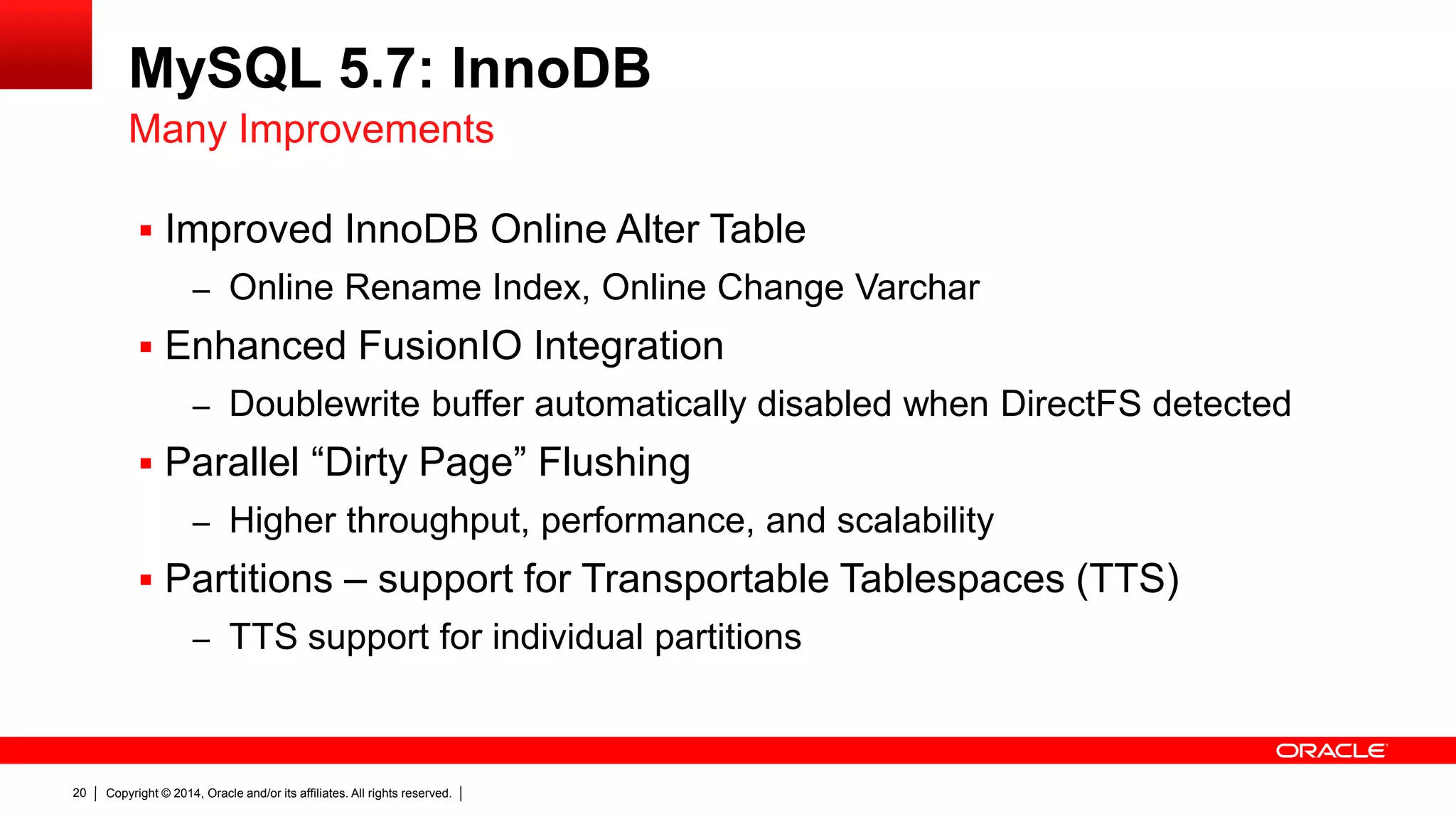 Copyright © 2014, Oracle and/or its affiliates. All rights reserved.20
MySQL 5.7: InnoDB
 Improved InnoDB Online Alter Table
– Online Rename Index, Online Change Varchar
 Enhanced FusionIO Integration
– Doublewrite buffer automatically disabled when DirectFS detected
 Parallel “Dirty Page” Flushing
– Higher throughput, performance, and scalability
 Partitions – support for Transportable Tablespaces (TTS)
– TTS support for individual partitions
Many Improvements
 