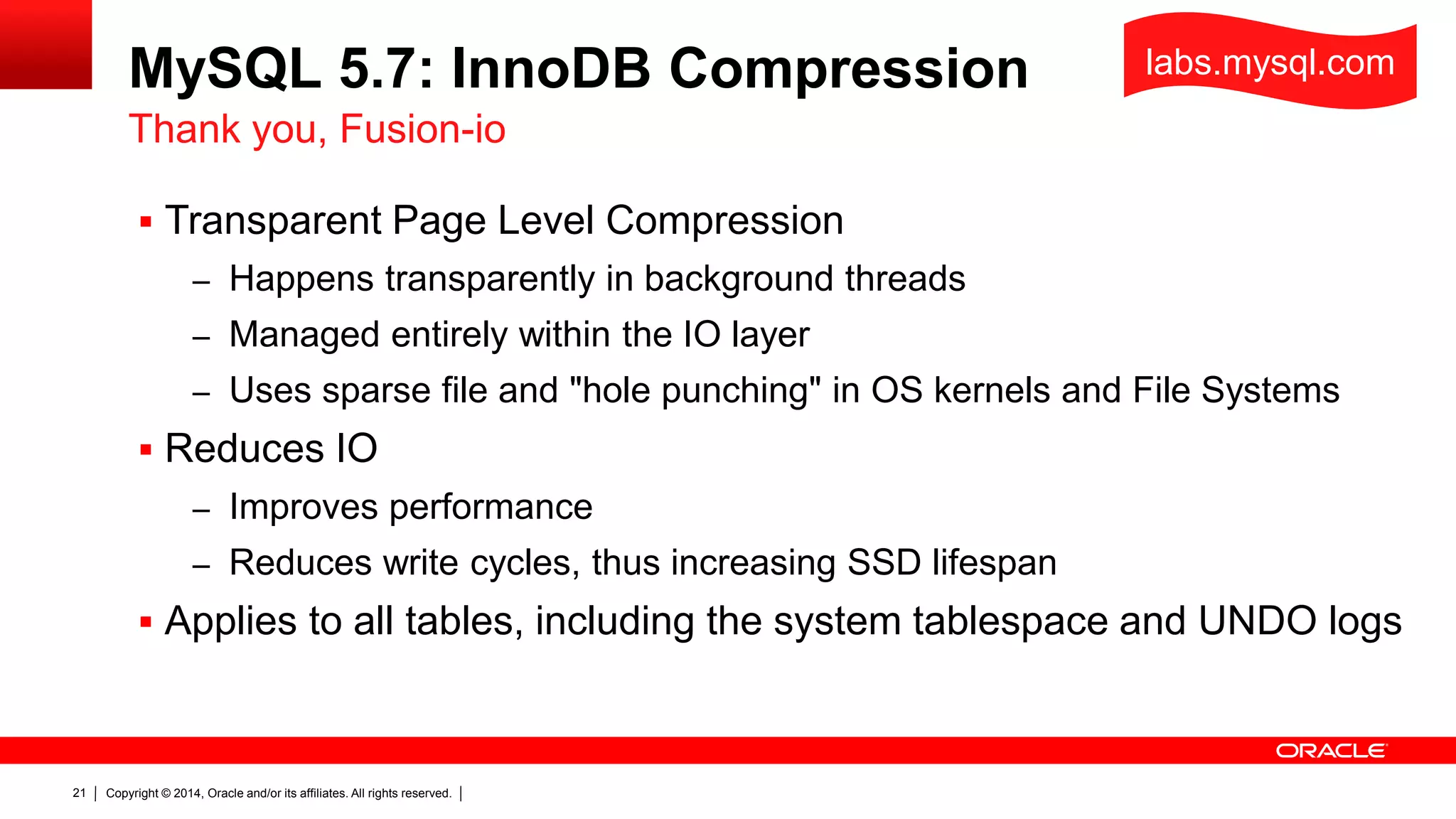 Copyright © 2014, Oracle and/or its affiliates. All rights reserved.21
MySQL 5.7: InnoDB Compression
 Transparent Page Level Compression
– Happens transparently in background threads
– Managed entirely within the IO layer
– Uses sparse file and "hole punching" in OS kernels and File Systems
 Reduces IO
– Improves performance
– Reduces write cycles, thus increasing SSD lifespan
 Applies to all tables, including the system tablespace and UNDO logs
Thank you, Fusion-io
labs.mysql.com
 