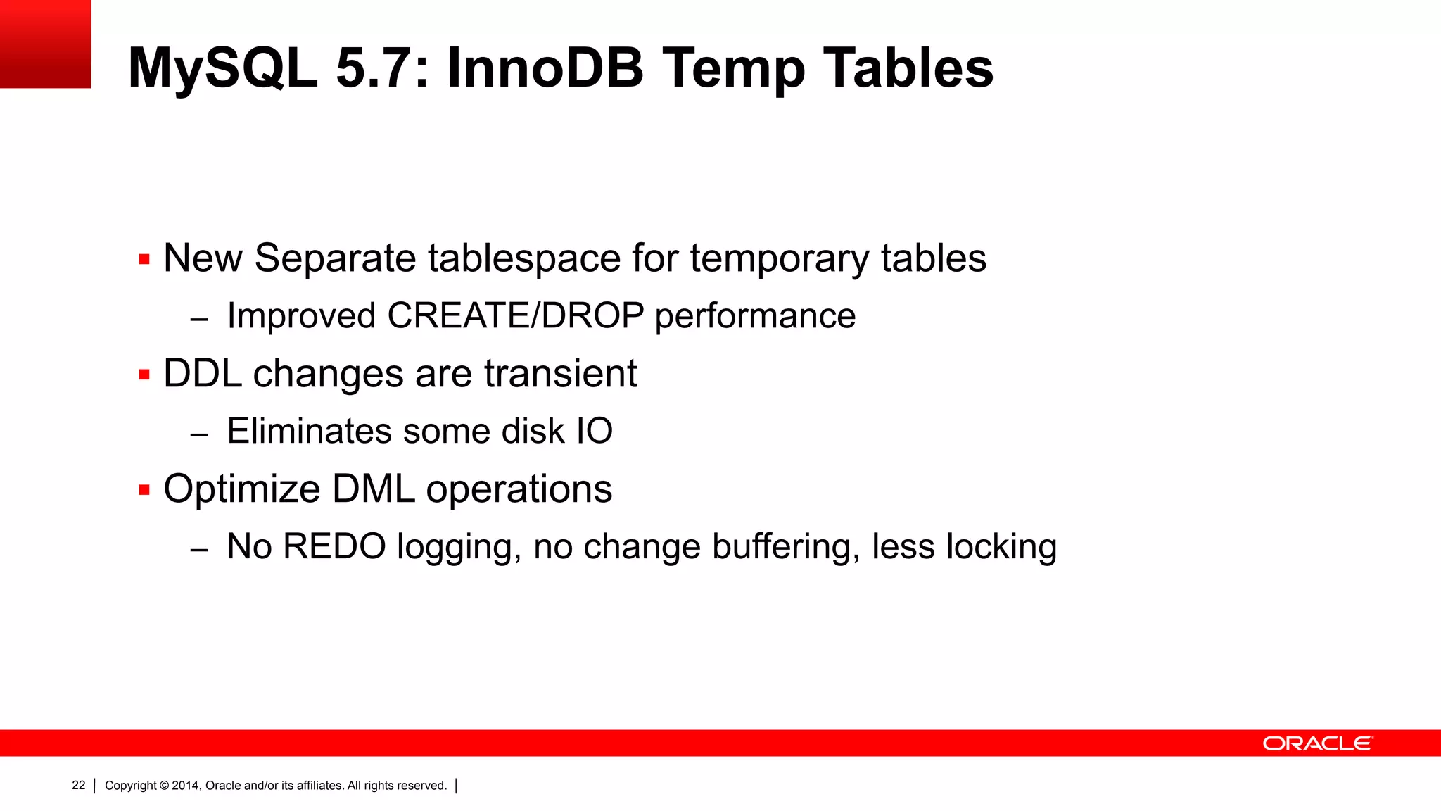 Copyright © 2014, Oracle and/or its affiliates. All rights reserved.22
MySQL 5.7: InnoDB Temp Tables
 New Separate tablespace for temporary tables
– Improved CREATE/DROP performance
 DDL changes are transient
– Eliminates some disk IO
 Optimize DML operations
– No REDO logging, no change buffering, less locking
 