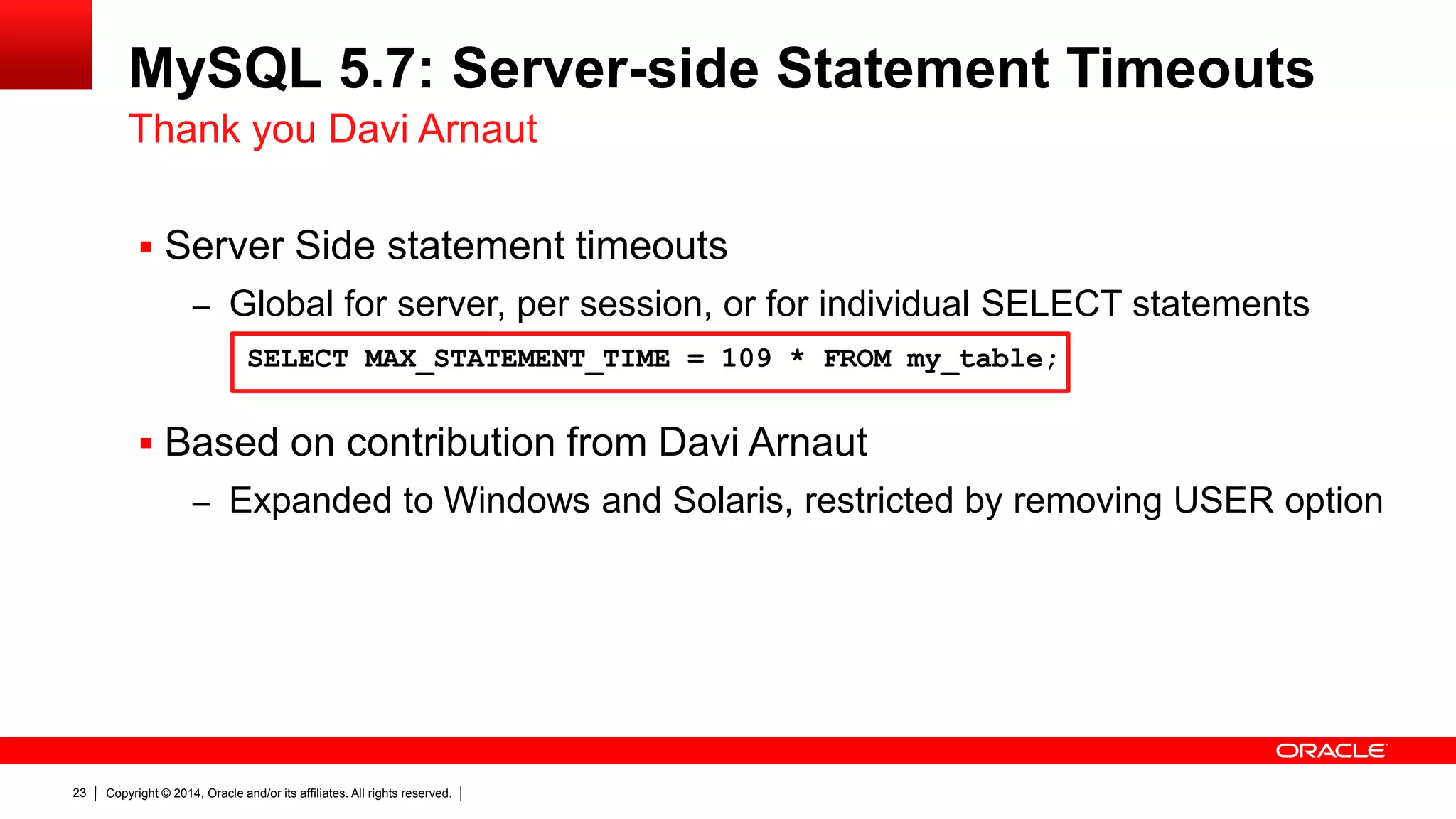 Copyright © 2014, Oracle and/or its affiliates. All rights reserved.23
MySQL 5.7: Server-side Statement Timeouts
 Server Side statement timeouts
– Global for server, per session, or for individual SELECT statements
 Based on contribution from Davi Arnaut
– Expanded to Windows and Solaris, restricted by removing USER option
Thank you Davi Arnaut
SELECT MAX_STATEMENT_TIME = 109 * FROM my_table;
 