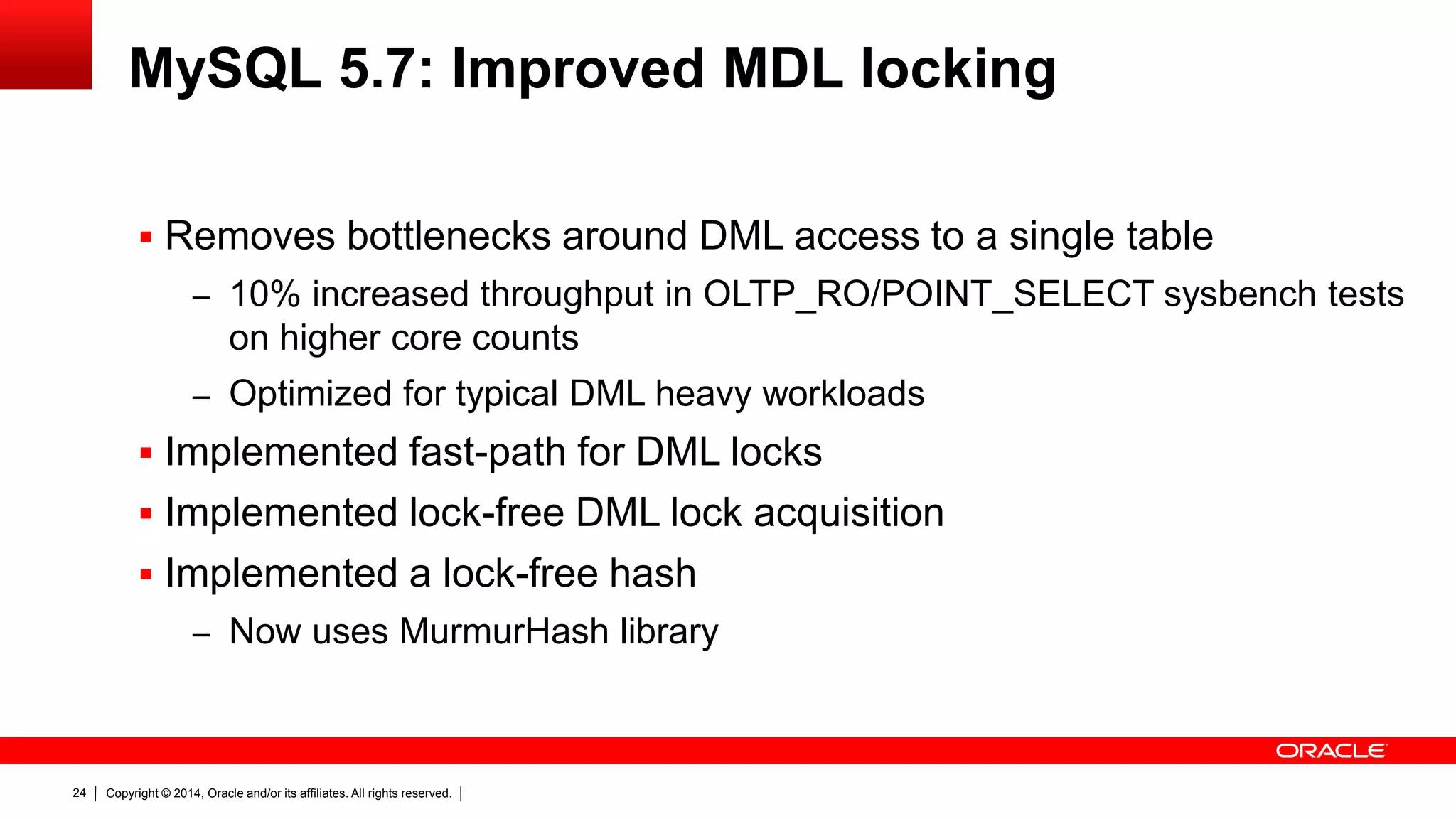 Copyright © 2014, Oracle and/or its affiliates. All rights reserved.24
MySQL 5.7: Improved MDL locking
 Removes bottlenecks around DML access to a single table
– 10% increased throughput in OLTP_RO/POINT_SELECT sysbench tests
on higher core counts
– Optimized for typical DML heavy workloads
 Implemented fast-path for DML locks
 Implemented lock-free DML lock acquisition
 Implemented a lock-free hash
– Now uses MurmurHash library
 