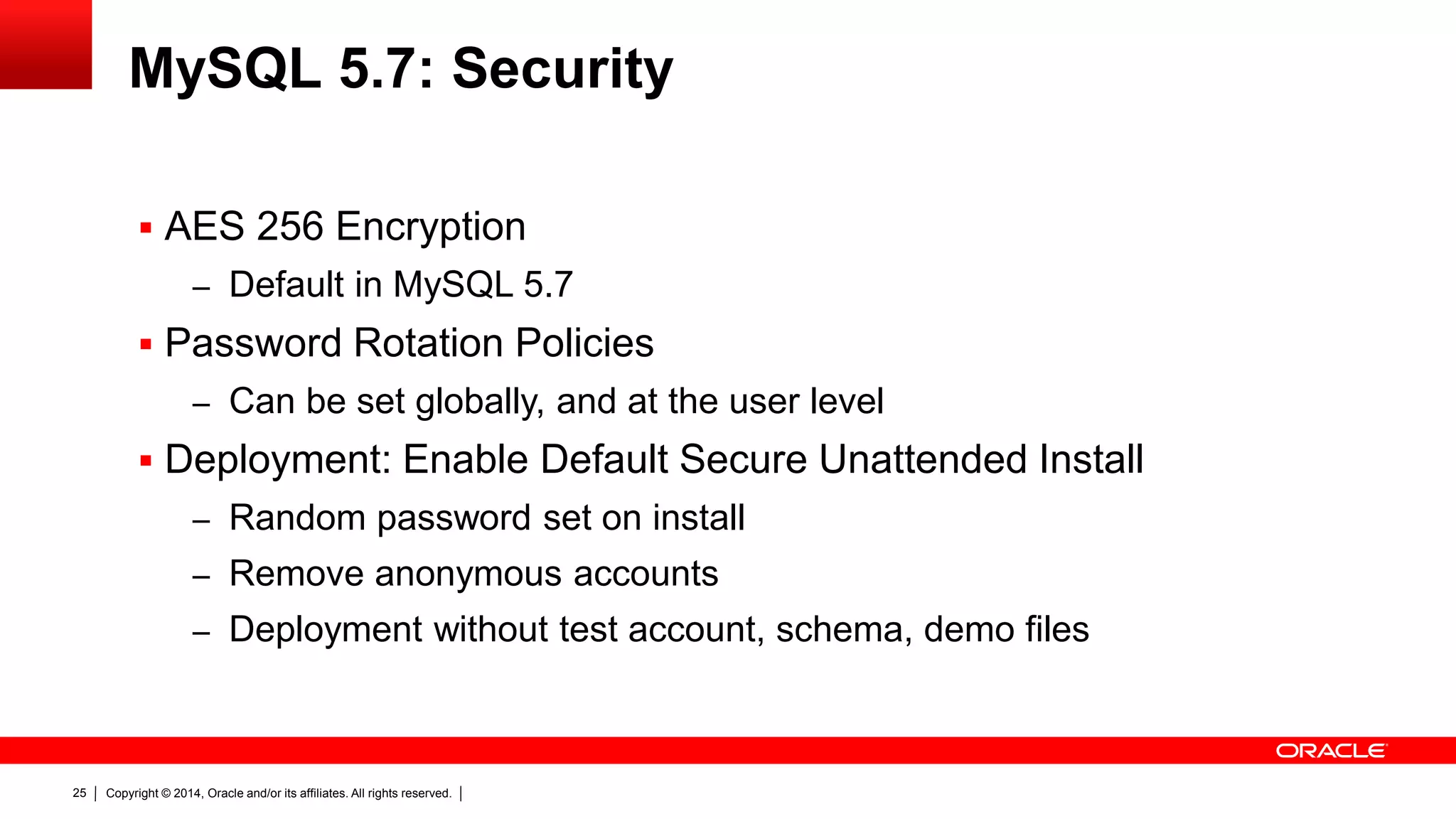 Copyright © 2014, Oracle and/or its affiliates. All rights reserved.25
MySQL 5.7: Security
 AES 256 Encryption
– Default in MySQL 5.7
 Password Rotation Policies
– Can be set globally, and at the user level
 Deployment: Enable Default Secure Unattended Install
– Random password set on install
– Remove anonymous accounts
– Deployment without test account, schema, demo files
 