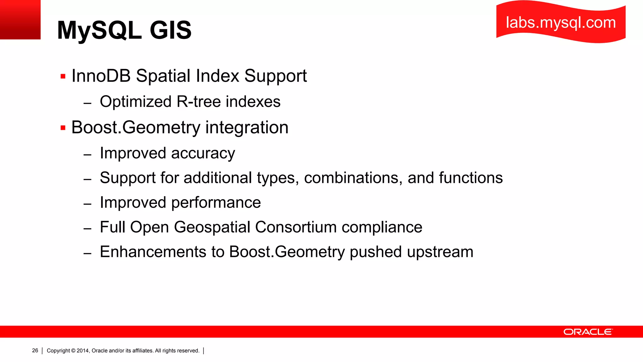 Copyright © 2014, Oracle and/or its affiliates. All rights reserved.26
MySQL GIS
 InnoDB Spatial Index Support
– Optimized R-tree indexes
 Boost.Geometry integration
– Improved accuracy
– Support for additional types, combinations, and functions
– Improved performance
– Full Open Geospatial Consortium compliance
– Enhancements to Boost.Geometry pushed upstream
labs.mysql.com
 