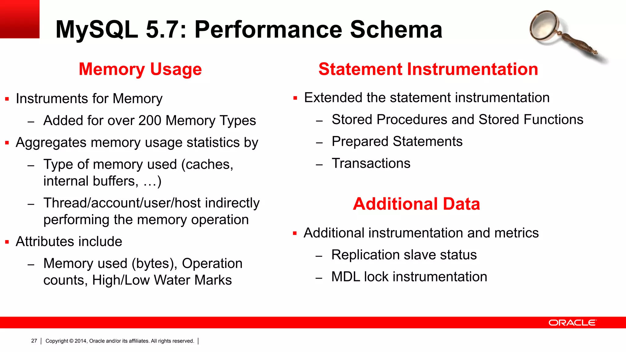 Copyright © 2014, Oracle and/or its affiliates. All rights reserved.27
MySQL 5.7: Performance Schema
 Extended the statement instrumentation
– Stored Procedures and Stored Functions
– Prepared Statements
– Transactions
Statement Instrumentation
 Instruments for Memory
– Added for over 200 Memory Types
 Aggregates memory usage statistics by
– Type of memory used (caches,
internal buffers, …)
– Thread/account/user/host indirectly
performing the memory operation
 Attributes include
– Memory used (bytes), Operation
counts, High/Low Water Marks
Memory Usage
 Additional instrumentation and metrics
– Replication slave status
– MDL lock instrumentation
Additional Data
 