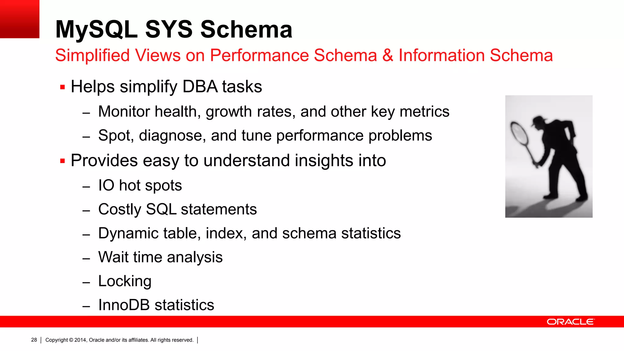 Copyright © 2014, Oracle and/or its affiliates. All rights reserved.28
MySQL SYS Schema
 Helps simplify DBA tasks
– Monitor health, growth rates, and other key metrics
– Spot, diagnose, and tune performance problems
 Provides easy to understand insights into
– IO hot spots
– Costly SQL statements
– Dynamic table, index, and schema statistics
– Wait time analysis
– Locking
– InnoDB statistics
Simplified Views on Performance Schema & Information Schema
 