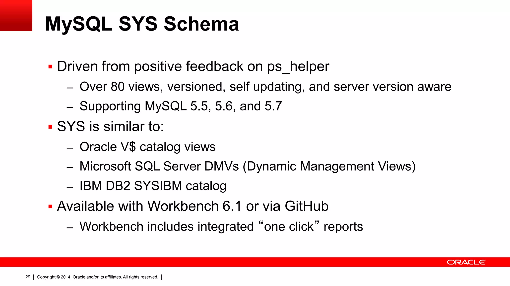 Copyright © 2014, Oracle and/or its affiliates. All rights reserved.29
MySQL SYS Schema
 Driven from positive feedback on ps_helper
– Over 80 views, versioned, self updating, and server version aware
– Supporting MySQL 5.5, 5.6, and 5.7
 SYS is similar to:
– Oracle V$ catalog views
– Microsoft SQL Server DMVs (Dynamic Management Views)
– IBM DB2 SYSIBM catalog
 Available with Workbench 6.1 or via GitHub
– Workbench includes integrated “one click” reports
 