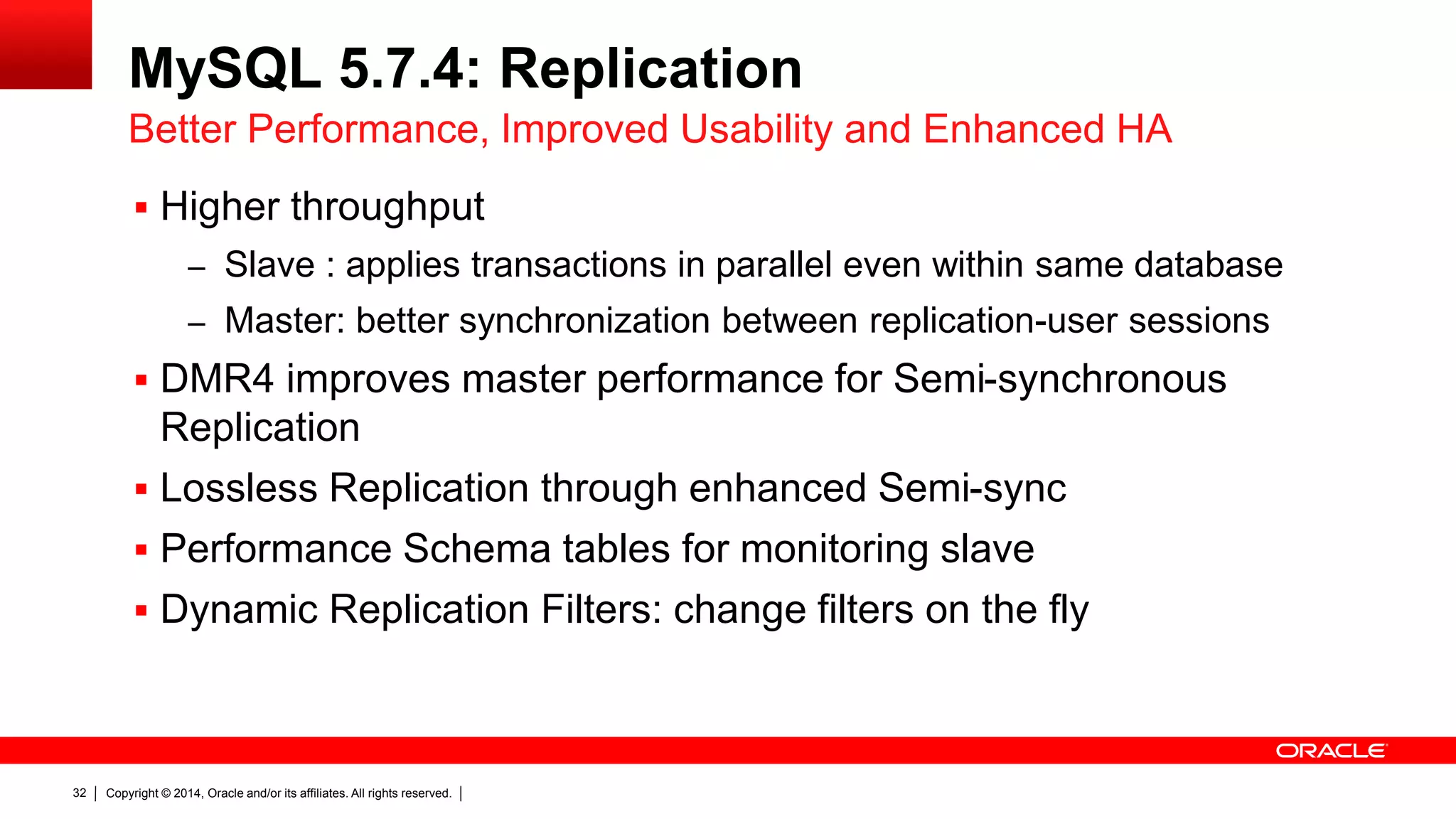Copyright © 2014, Oracle and/or its affiliates. All rights reserved.32
MySQL 5.7.4: Replication
 Higher throughput
– Slave : applies transactions in parallel even within same database
– Master: better synchronization between replication-user sessions
 DMR4 improves master performance for Semi-synchronous
Replication
 Lossless Replication through enhanced Semi-sync
 Performance Schema tables for monitoring slave
 Dynamic Replication Filters: change filters on the fly
Better Performance, Improved Usability and Enhanced HA
 