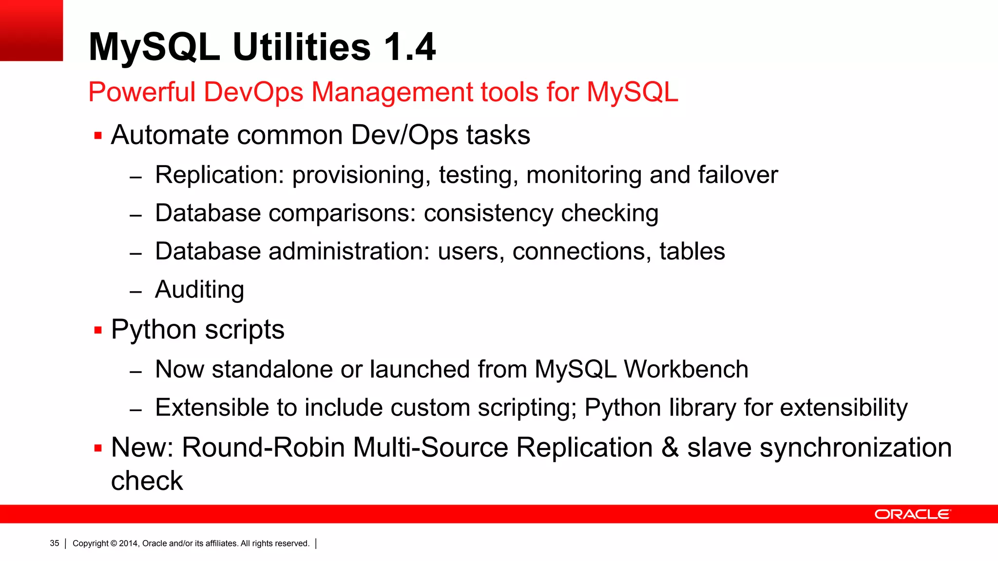Copyright © 2014, Oracle and/or its affiliates. All rights reserved.35
MySQL Utilities 1.4
 Automate common Dev/Ops tasks
– Replication: provisioning, testing, monitoring and failover
– Database comparisons: consistency checking
– Database administration: users, connections, tables
– Auditing
 Python scripts
– Now standalone or launched from MySQL Workbench
– Extensible to include custom scripting; Python library for extensibility
 New: Round-Robin Multi-Source Replication & slave synchronization
check
Powerful DevOps Management tools for MySQL
 