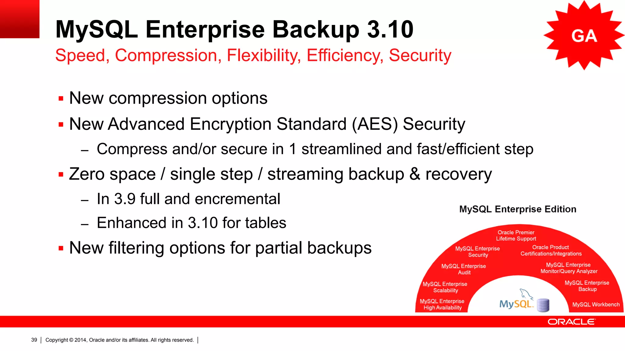 Copyright © 2014, Oracle and/or its affiliates. All rights reserved.39
MySQL Enterprise Backup 3.10
 New compression options
 New Advanced Encryption Standard (AES) Security
– Compress and/or secure in 1 streamlined and fast/efficient step
 Zero space / single step / streaming backup & recovery
– In 3.9 full and encremental
– Enhanced in 3.10 for tables
 New filtering options for partial backups
Speed, Compression, Flexibility, Efficiency, Security
 