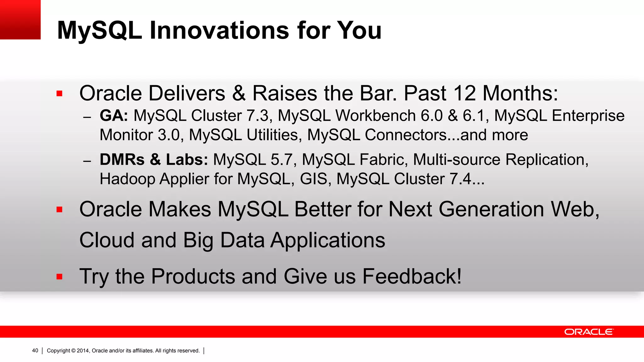Copyright © 2014, Oracle and/or its affiliates. All rights reserved.40
MySQL Innovations for You
 Oracle Delivers & Raises the Bar. Past 12 Months:
– GA: MySQL Cluster 7.3, MySQL Workbench 6.0 & 6.1, MySQL Enterprise
Monitor 3.0, MySQL Utilities, MySQL Connectors...and more
– DMRs & Labs: MySQL 5.7, MySQL Fabric, Multi-source Replication,
Hadoop Applier for MySQL, GIS, MySQL Cluster 7.4...
 Oracle Makes MySQL Better for Next Generation Web,
Cloud and Big Data Applications
 Try the Products and Give us Feedback!
 