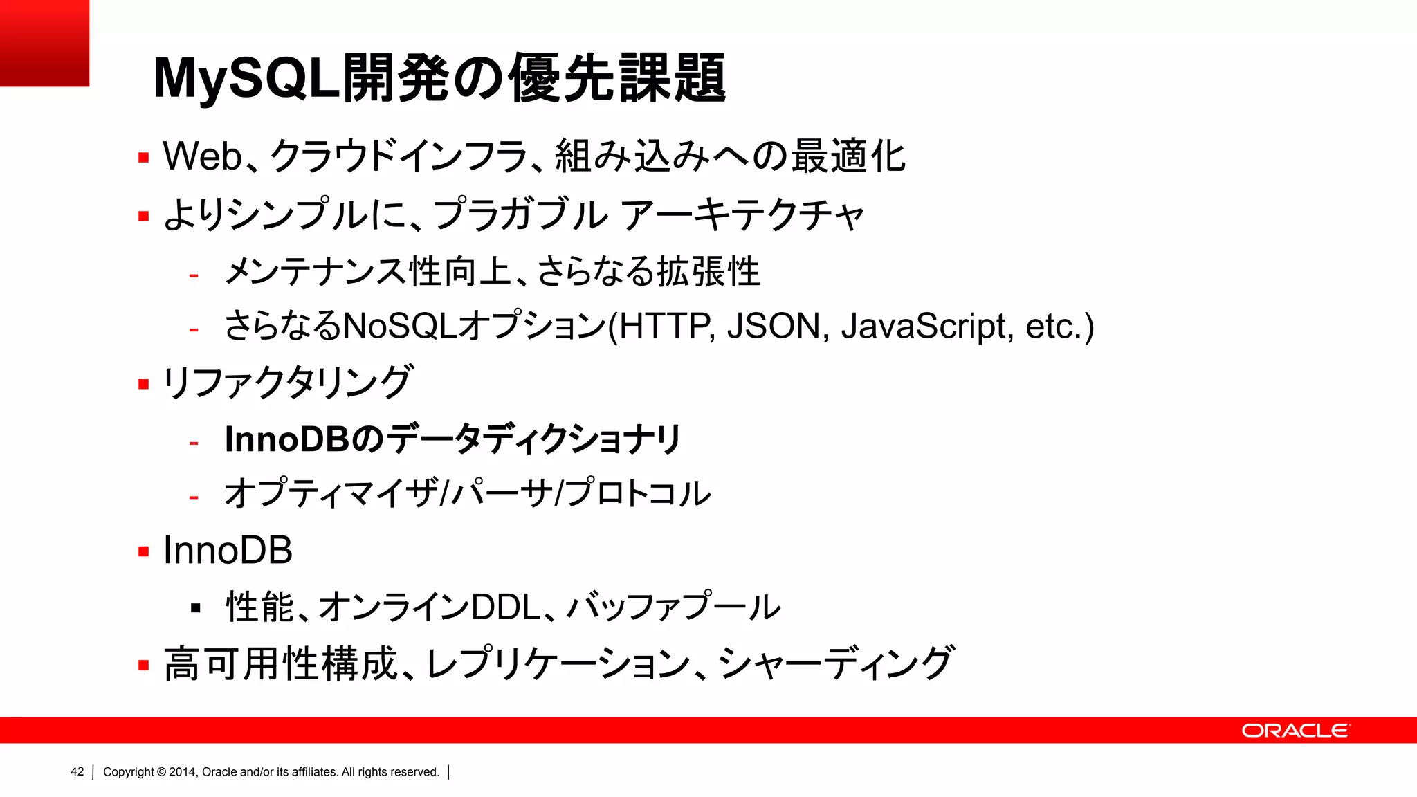 Copyright © 2014, Oracle and/or its affiliates. All rights reserved.42
 Web、クラウドインフラ、組み込みへの最適化
 よりシンプルに、プラガブル アーキテクチャ
- メンテナンス性向上、さらなる拡張性
- さらなるNoSQLオプション(HTTP, JSON, JavaScript, etc.)
 リファクタリング
- InnoDBのデータディクショナリ
- オプティマイザ/パーサ/プロトコル
 InnoDB
 性能、オンラインDDL、バッファプール
 高可用性構成、レプリケーション、シャーディング
MySQL開発の優先課題
 
