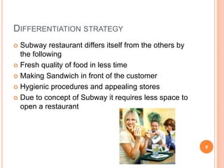 DIFFERENTIATION STRATEGY
 Subway restaurant differs itself from the others by
the following
 Fresh quality of food in less time
 Making Sandwich in front of the customer
 Hygienic procedures and appealing stores
 Due to concept of Subway it requires less space to
open a restaurant
9
 