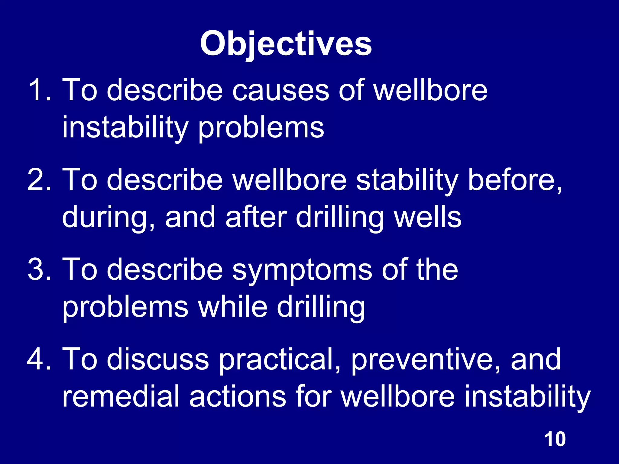 Objectives
1. To describe causes of wellbore
instability problems
2. To describe wellbore stability before,
during, and after drilling wells
3. To describe symptoms of the
problems while drilling
4. To discuss practical, preventive, and
remedial actions for wellbore instability
10
 