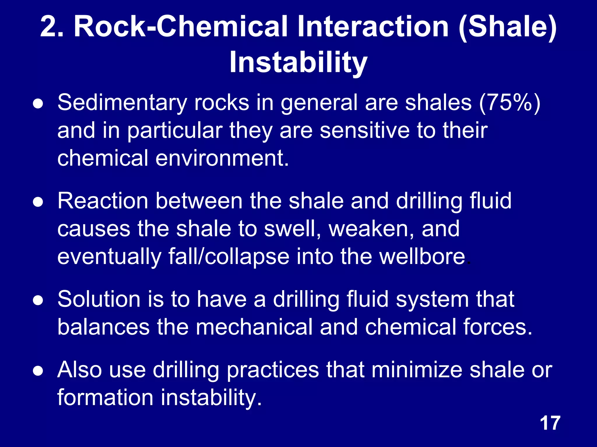 ● Sedimentary rocks in general are shales (75%)
and in particular they are sensitive to their
chemical environment.
● Reaction between the shale and drilling fluid
causes the shale to swell, weaken, and
eventually fall/collapse into the wellbore.
● Solution is to have a drilling fluid system that
balances the mechanical and chemical forces.
● Also use drilling practices that minimize shale or
formation instability.
17
2. Rock-Chemical Interaction (Shale)
Instability
 