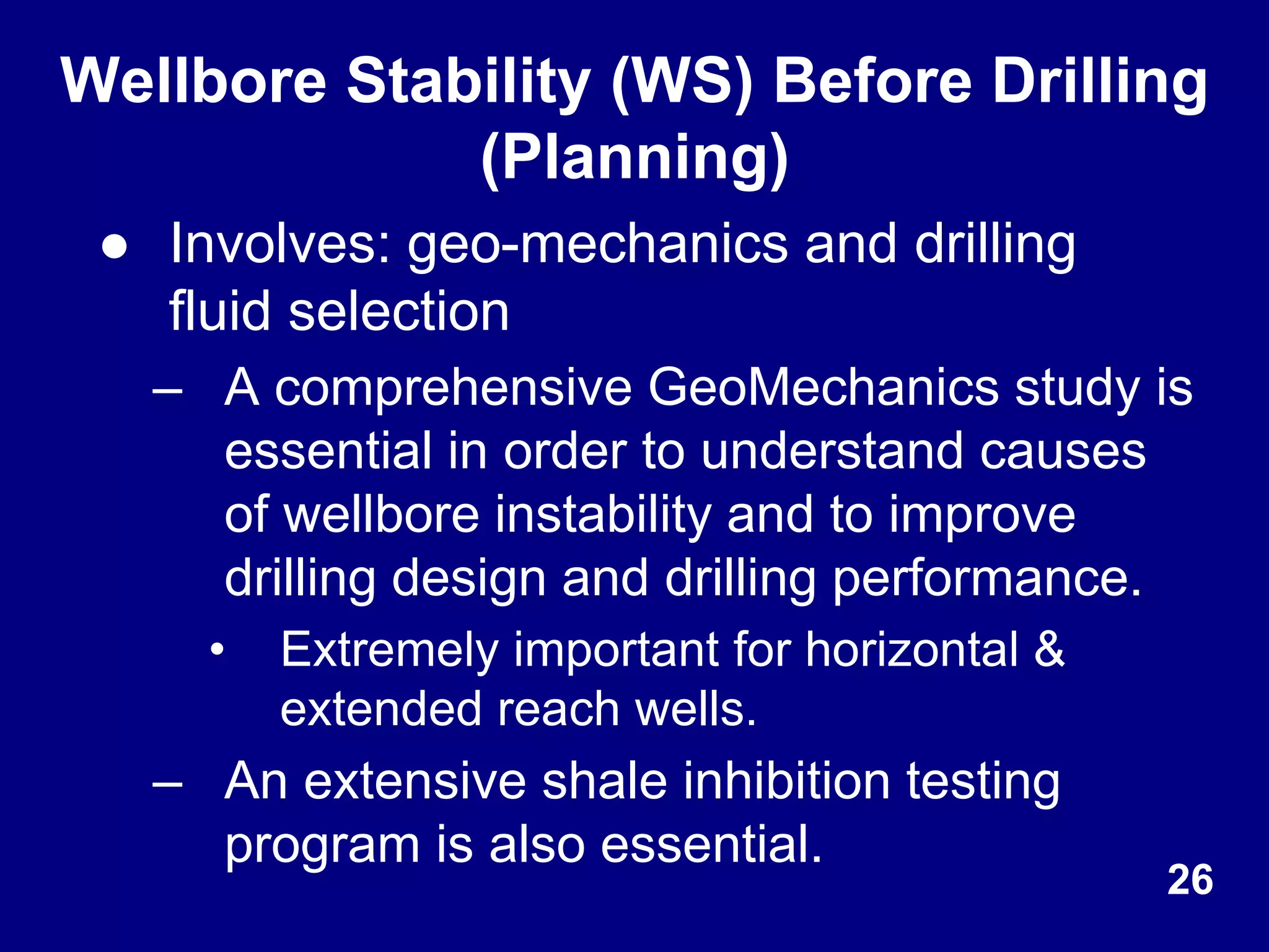 Wellbore Stability (WS) Before Drilling
(Planning)
● Involves: geo-mechanics and drilling
fluid selection
– A comprehensive GeoMechanics study is
essential in order to understand causes
of wellbore instability and to improve
drilling design and drilling performance.
• Extremely important for horizontal &
extended reach wells.
– An extensive shale inhibition testing
program is also essential.
26
 