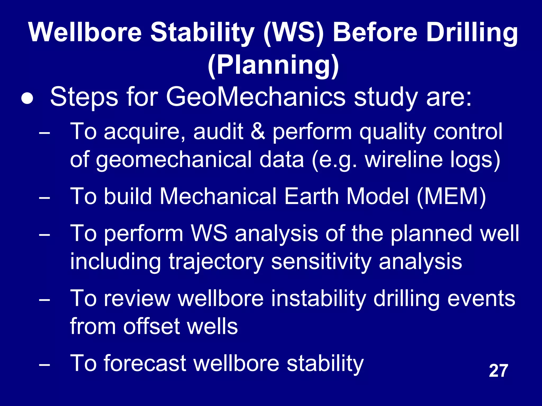 Wellbore Stability (WS) Before Drilling
(Planning)
● Steps for GeoMechanics study are:
– To acquire, audit & perform quality control
of geomechanical data (e.g. wireline logs)
– To build Mechanical Earth Model (MEM)
– To perform WS analysis of the planned well
including trajectory sensitivity analysis
– To review wellbore instability drilling events
from offset wells
– To forecast wellbore stability 27
 