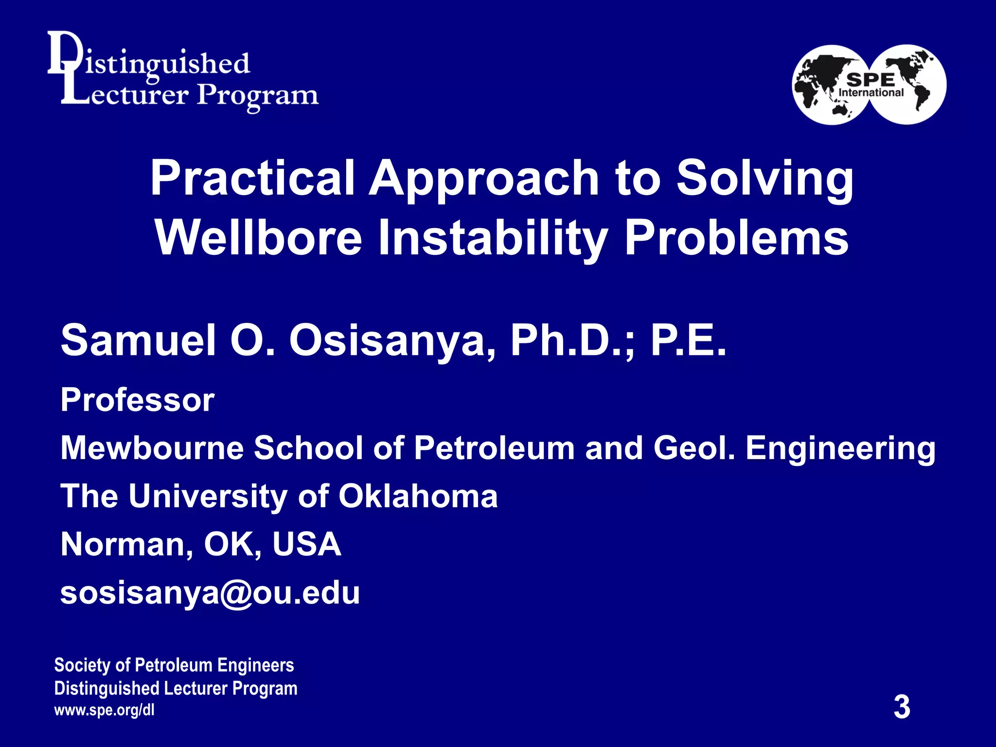 Practical Approach to Solving
Wellbore Instability Problems
Samuel O. Osisanya, Ph.D.; P.E.
Professor
Mewbourne School of Petroleum and Geol. Engineering
The University of Oklahoma
Norman, OK, USA
sosisanya@ou.edu
Society of Petroleum Engineers
Distinguished Lecturer Program
www.spe.org/dl 3
 
