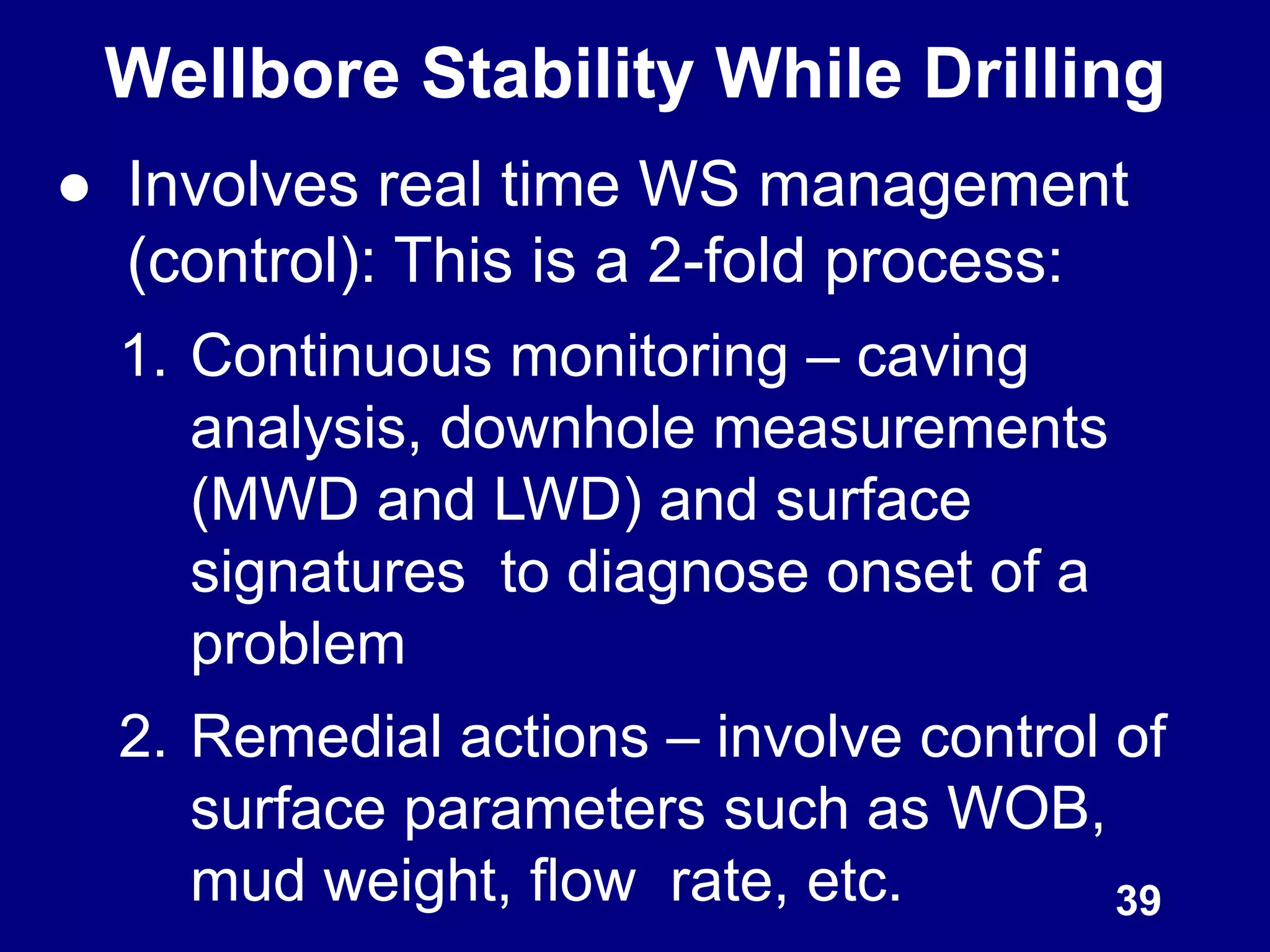 Wellbore Stability While Drilling
● Involves real time WS management
(control): This is a 2-fold process:
1. Continuous monitoring – caving
analysis, downhole measurements
(MWD and LWD) and surface
signatures to diagnose onset of a
problem
2. Remedial actions – involve control of
surface parameters such as WOB,
mud weight, flow rate, etc. 39
 