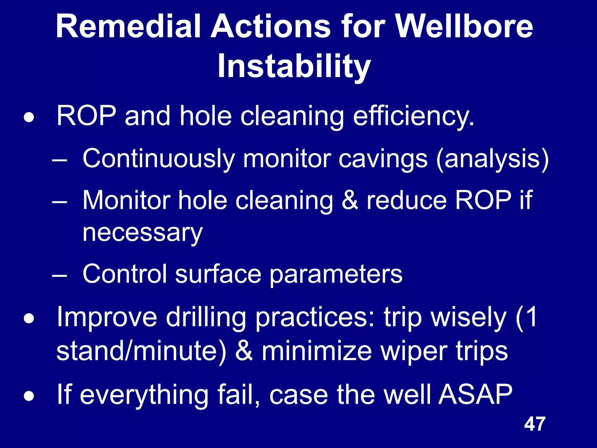 ROP and hole cleaning efficiency.
– Continuously monitor cavings (analysis)
– Monitor hole cleaning & reduce ROP if
necessary
– Control surface parameters
 Improve drilling practices: trip wisely (1
stand/minute) & minimize wiper trips
 If everything fail, case the well ASAP
Remedial Actions for Wellbore
Instability
47
 