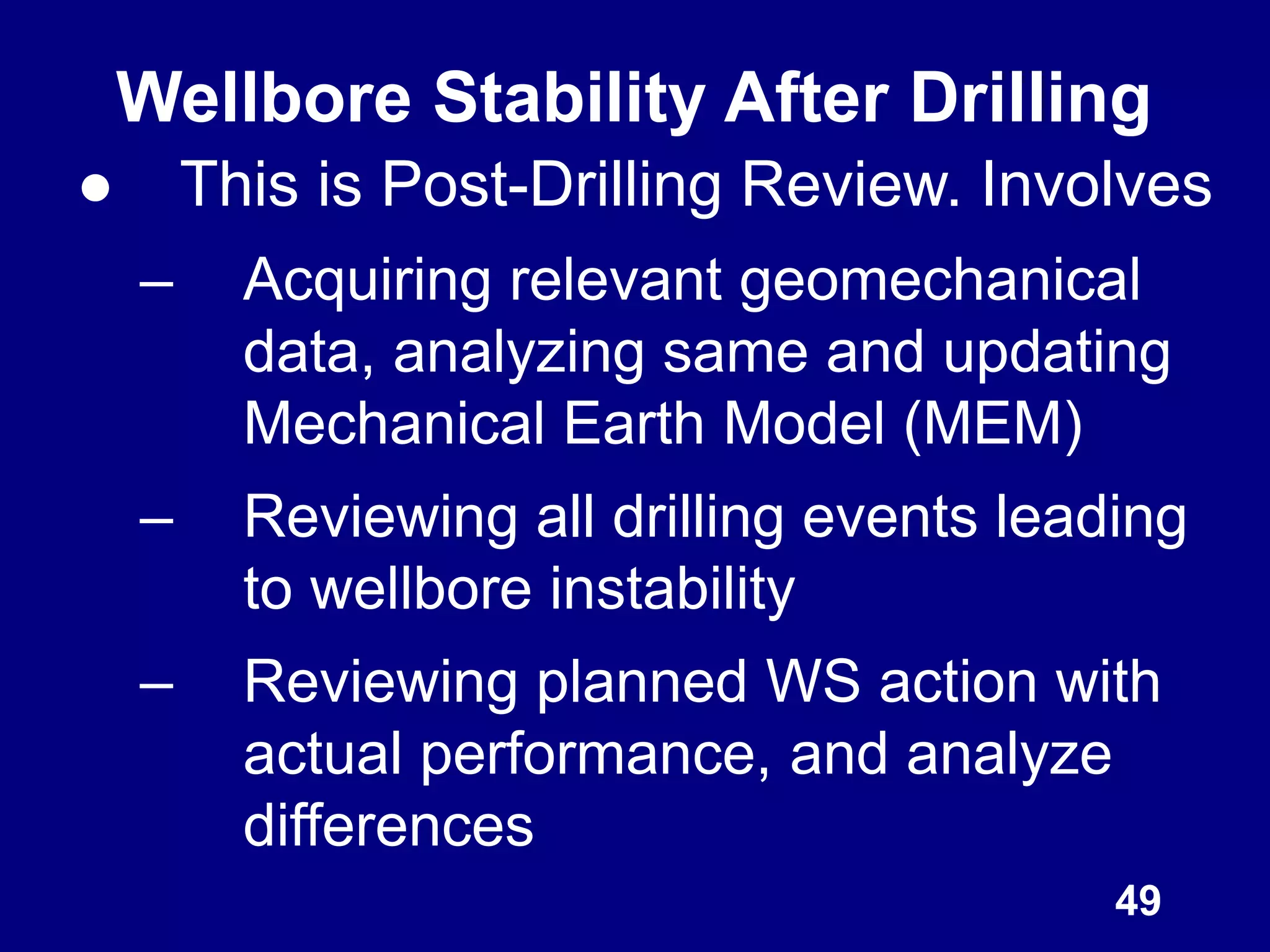 ● This is Post-Drilling Review. Involves
– Acquiring relevant geomechanical
data, analyzing same and updating
Mechanical Earth Model (MEM)
– Reviewing all drilling events leading
to wellbore instability
– Reviewing planned WS action with
actual performance, and analyze
differences
49
Wellbore Stability After Drilling
 