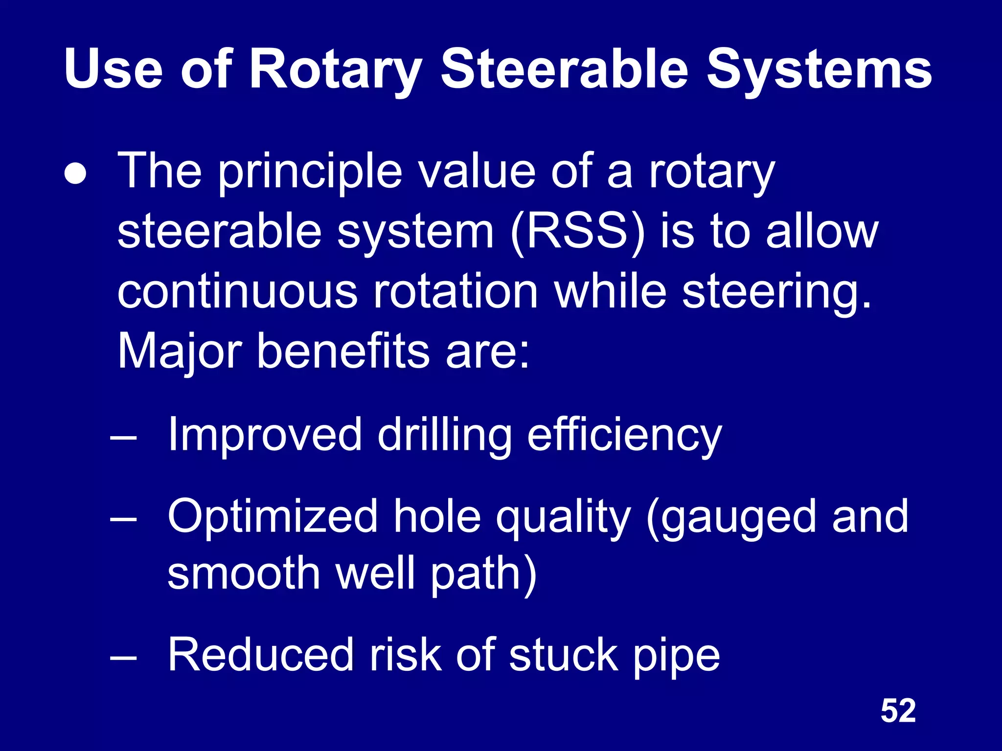 ● The principle value of a rotary
steerable system (RSS) is to allow
continuous rotation while steering.
Major benefits are:
– Improved drilling efficiency
– Optimized hole quality (gauged and
smooth well path)
– Reduced risk of stuck pipe
52
Use of Rotary Steerable Systems
 
