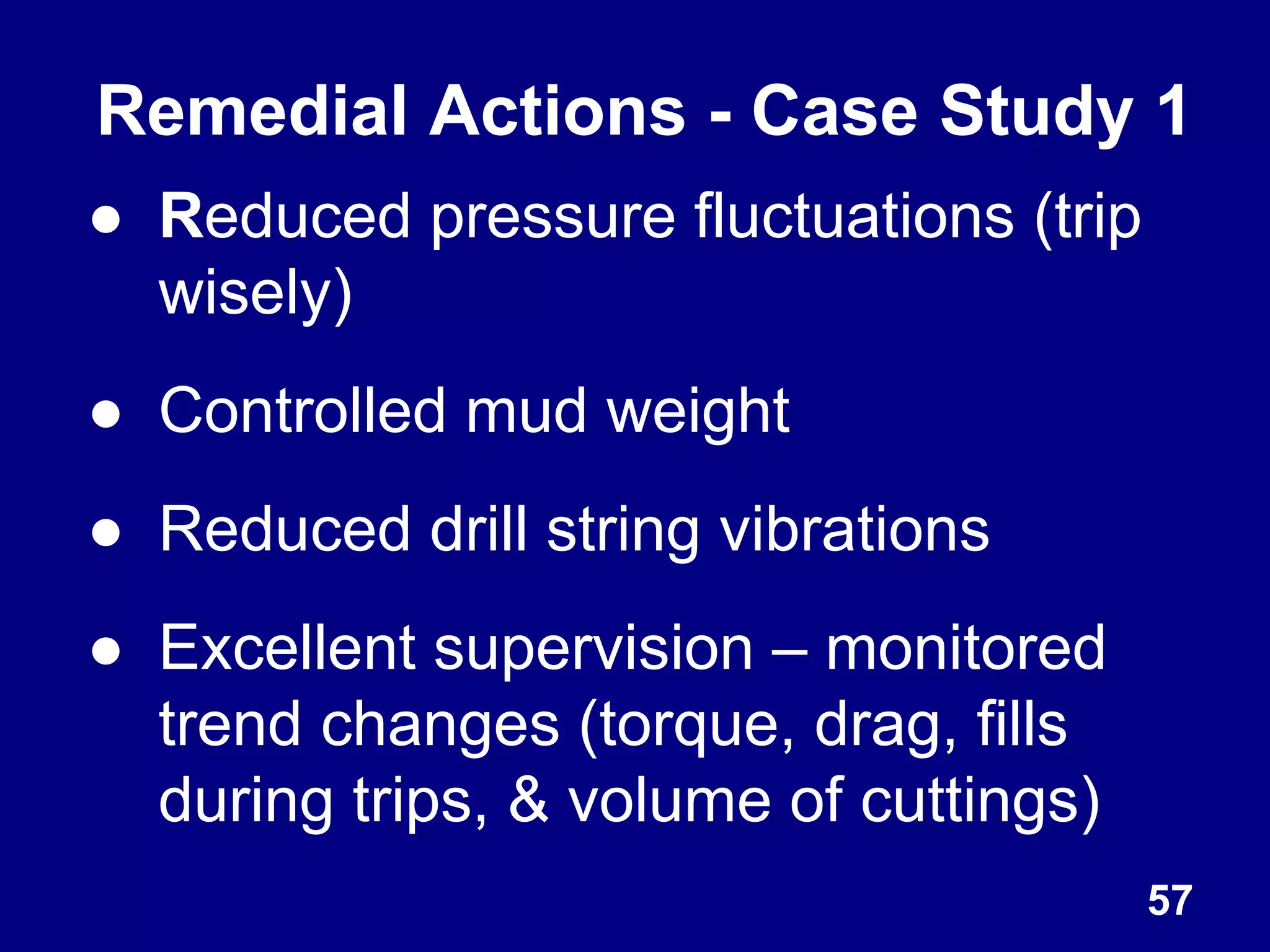 57
Remedial Actions - Case Study 1
● Reduced pressure fluctuations (trip
wisely)
● Controlled mud weight
● Reduced drill string vibrations
● Excellent supervision – monitored
trend changes (torque, drag, fills
during trips, & volume of cuttings)
 