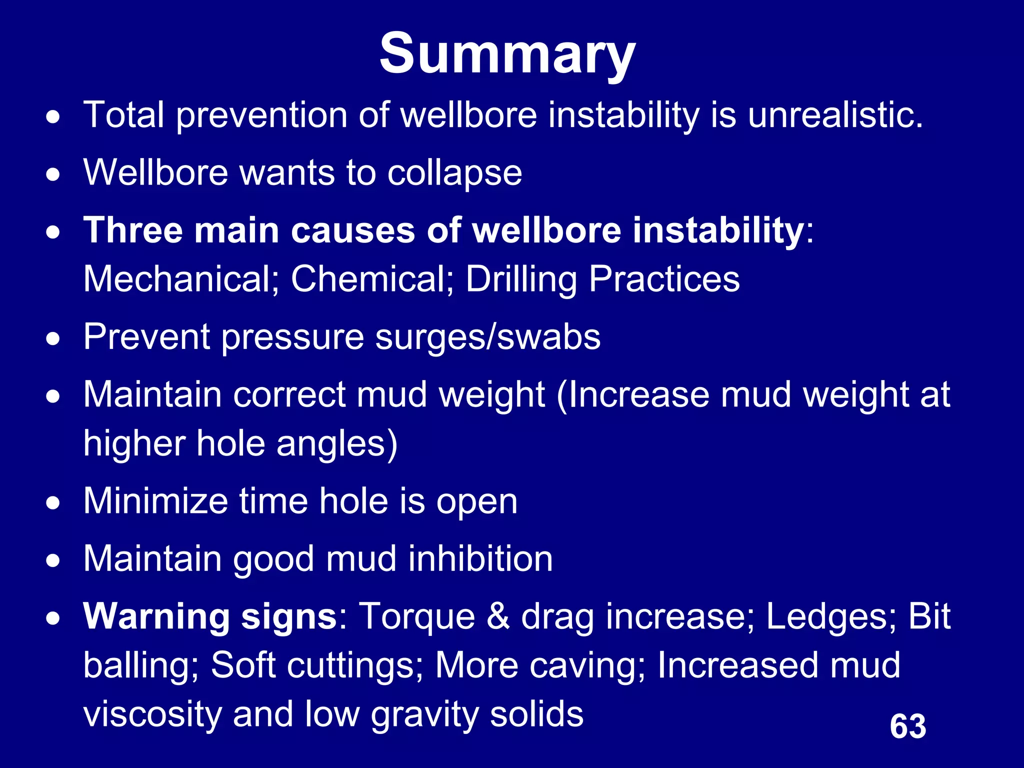 63
Summary
 Total prevention of wellbore instability is unrealistic.
 Wellbore wants to collapse
 Three main causes of wellbore instability:
Mechanical; Chemical; Drilling Practices
 Prevent pressure surges/swabs
 Maintain correct mud weight (Increase mud weight at
higher hole angles)
 Minimize time hole is open
 Maintain good mud inhibition
 Warning signs: Torque & drag increase; Ledges; Bit
balling; Soft cuttings; More caving; Increased mud
viscosity and low gravity solids
 