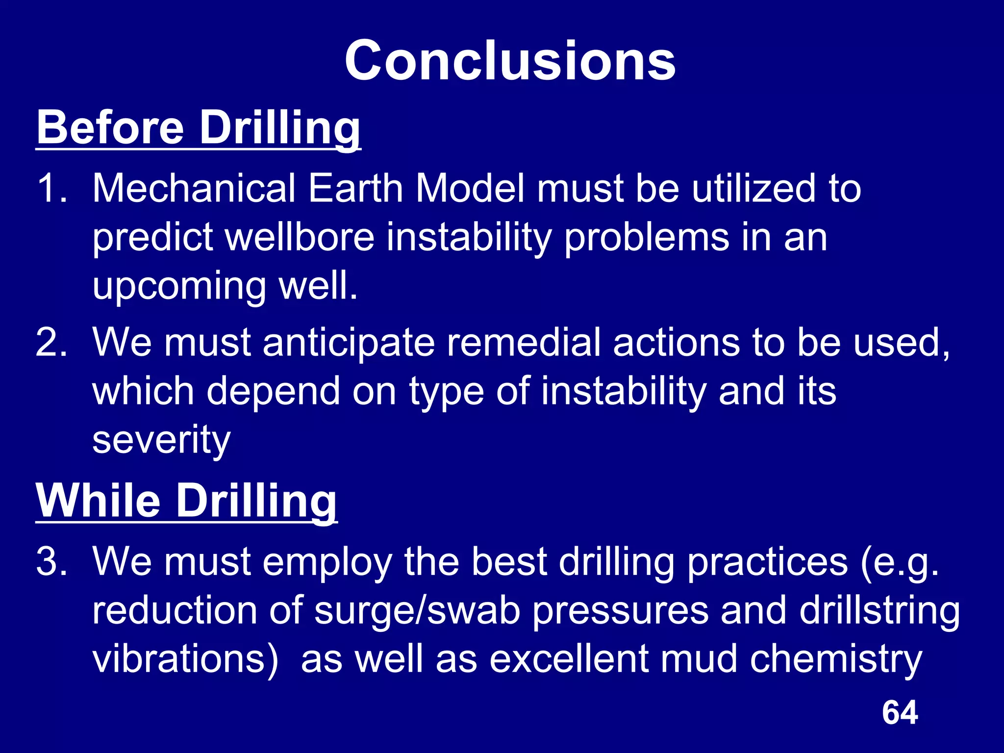 Conclusions
Before Drilling
1. Mechanical Earth Model must be utilized to
predict wellbore instability problems in an
upcoming well.
2. We must anticipate remedial actions to be used,
which depend on type of instability and its
severity
While Drilling
3. We must employ the best drilling practices (e.g.
reduction of surge/swab pressures and drillstring
vibrations) as well as excellent mud chemistry
64
 