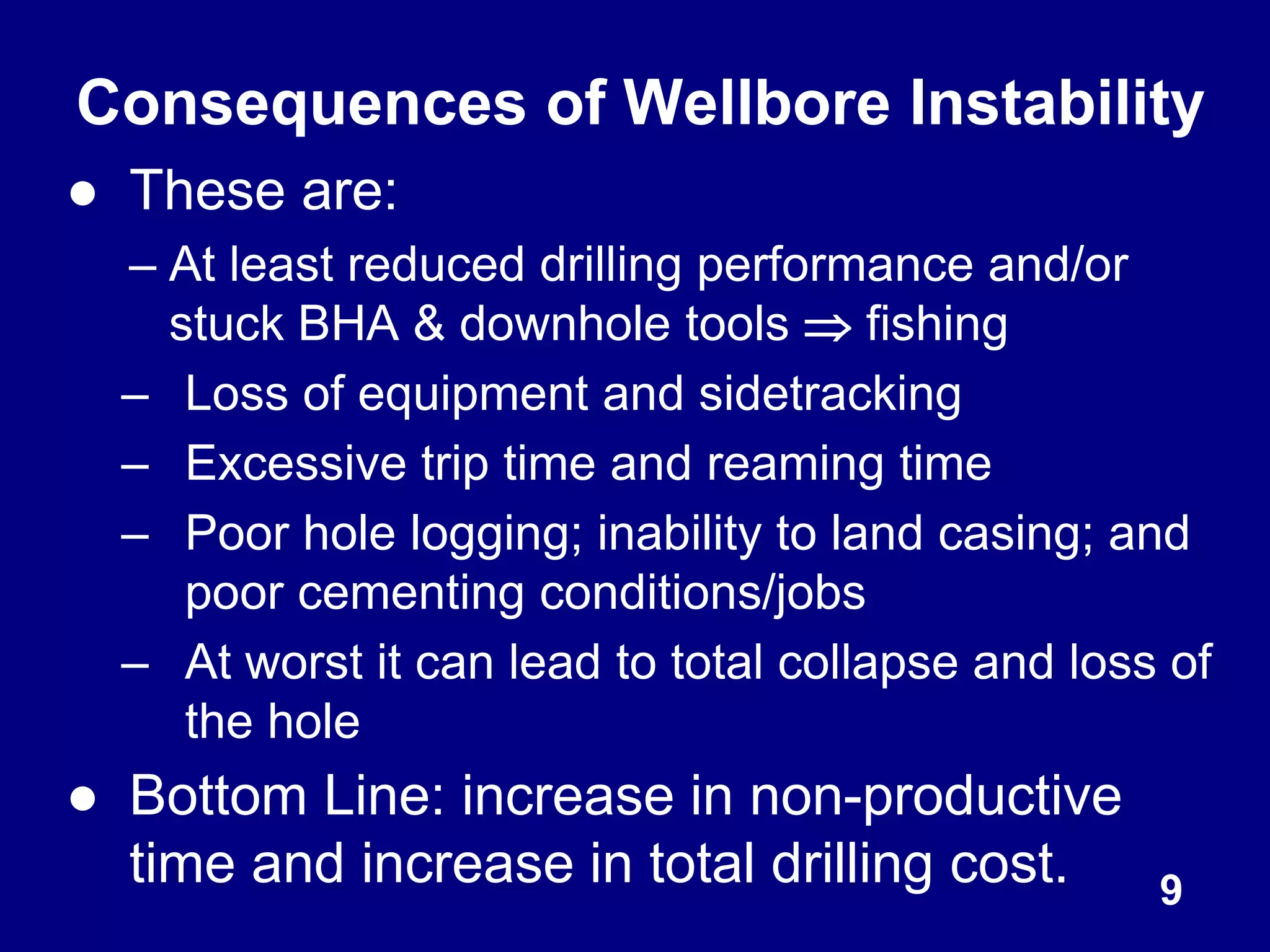 Consequences of Wellbore Instability
● These are:
– At least reduced drilling performance and/or
stuck BHA & downhole tools  fishing
– Loss of equipment and sidetracking
– Excessive trip time and reaming time
– Poor hole logging; inability to land casing; and
poor cementing conditions/jobs
– At worst it can lead to total collapse and loss of
the hole
● Bottom Line: increase in non-productive
time and increase in total drilling cost. 9
 