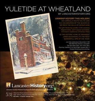 MINUTES FROM DOWNTOWN AT THE CORNER OF MARIETTA & NORTH PRESIDENT
VISIT WWW.LANCASTERHISTORY.ORG OR CALL 717.392.4633 FOR HOURS, EVENTS AND PRICING.
Gift Idea: A Family Yuletide Tour
UNWRAP HISTORY THIS HOLIDAY.
WE CORDIALLY INVITE YOU TO JOIN
IN A CELEBRATION OF THE SEASON AS
WE DECK THE HALLS OF WHEATLAND.
Our gift: flickering candles in the windows,
fragrant trees, warm wassail and tables
trimmed in traditional Christmas finery.
AT THE HISTORIC HOME OF PRESIDENT
JAMES BUCHANAN, IT’S THE MOST
WONDERFUL TIME OF THE YEAR!
Join the celebration December 3-30
1120 Marietta Avenue, Lancaster
Tue-Sat 10am-3pm, Sun noon-3pm
Evening Yuletide Fri & Sat 6-8pm except Dec 11
Closed Christmas Eve and Day
YULETIDE AT WHEATLAND
BY LANCASTERHISTORY.ORG
53{
 