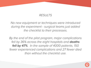 RESULTS
No new equipment or techniques were introduced
during the experiment - surgical teams just added
the checklist to their processes.
By the end of the pilot program, major complications
fell by 36% across the eight hospitals and deaths
fell by 47%. In the sample of 4000 patients, 150
fewer experienced complications and 27 fewer died
than without the checklist use.
 