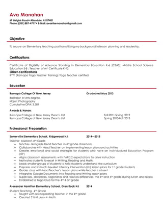 Ava Manahan
69 Heights Road Allendale,NJ 07401
Phone: (201) 887-4717  E-Mail: avaelisemanahan@gmail.com
Objective
To secure an Elementary teaching position utilizing my background in lesson planning and leadership.
Certifications
Certificate of Eligibility of Advance Standing in Elementary Education K-6 (CEAS); Middle School Science
Education 5-8 ; Teacher of Art Certificate K-12
Other certifications
RYTT (Ramapo Yoga Teacher Training) Yoga Teacher certified
Education
Ramapo College Of New Jersey Graduated May 2013
Bachelor of Arts degree,
Major: Photography
Cumulative GPA: 3.389
Awards & Honors
Ramapo College of New Jersey Dean’s List Fall 2011-Spring 2012
Ramapo College of New Jersey Dean’s List Spring 2013-Fall 2013
Professional Preparation
Somerville Elementary School, Ridgewood NJ 2014—2015
Teacher Assistant, 4th Grade
 Teaches alongside Head Teacher in 4th grade classroom
 Collaborates with Head Teacher on implementing lesson plans and activities
 Creates emotional and social strategies for students who have an Individualized Education Program
(IEP)
 Aligns classroom assessments with PARCC expectations to drive instruction
 Motivates students to excel in Writing, Reading and Math
 Leads smaller groups of students to help students understand the curriculum
 Prepares and instructs Leveled Literacy Intervention (LLI) lesson plans for 1st grade students
 Guides class with Lead Teacher’s lesson plans while teacher is absent
 Integrates Google Documents into Reading and Writing lesson plans
 Supervises, disciplines, negotiates and resolves differences the 4th and 5th grade during lunch and recess
 Established a Yoga Club for the 4th & 5th grade
Alexander Hamilton Elementary School, Glen Rock NJ 2014
Student Teaching, 4t h Grade
 Taught with a Cooperating Teacher in the 4th grade
 Created 2 Unit plans in Math
 