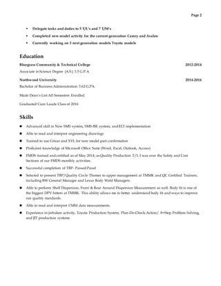 Page 2
 Delegate tasks and duties to 5 T/L’s and 7 T/M’s
 Completed new model activity for the current generation Camry and Avalon
 Currently working on 3 next generation models Toyota models
Education
Bluegrass Community & Technical College 2012-2014
Associate in Science Degree (A.S.) 3.5 G.P.A
Northwood University 2014-2016
Bachelor of Business Administration 3.62 G.PA.
Made Dean’s List All Semesters Enrolled
Graduated Cum Laude Class of 2016
Skills
 Advanced skill in New SMS system, SMS-BR system, and ECI implementation
 Able to read and interpret engineering drawings
 Trained to use Ceisar and XVL for new model part confirmation
 Proficient knowledge of Microsoft Office Suite (Word, Excel, Outlook, Access)
 FMDS trained and certified as of May 2014; as Quality Production T/L I was over the Safety and Cost
Sections of our FMDS monthly activities.
 Successful completion of TBP- Passed Panel
 Selected to present TBP/Quality Circle Themes to upper management at TMMK and QC Certified Trainers,
including BW General Manager and Lexus Body Weld Managers.
 Able to perform Shell Dispersion, Front & Rear Around Dispersion Measurement as well. Body fit is one of
the biggest DPV hitters at TMMK. This ability allows me to better understand body fit and ways to improve
our quality standards.
 Able to read and interpret CMM data measurements.
 Experience in jishuken activity, Toyota Production System, Plan-Do-Check-Action/ 8=Step Problem Solving,
and JIT production systems
 