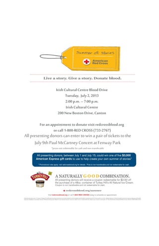 Blood Drive Information Here
IrishCultural CentreBlood Drive
Tuesday, July2, 2013
2:00 p.m. – 7:00 p.m.
IrishCultural Centre
200 New Boston Drive, Canton
For anappointment to donate visit redcrossblood.org
or call 1-800-RED CROSS(733-2767)
All presenting donors canenter to wina pair of tickets to the
July9th Paul McCartney Concert at FenwayPark
*prizes not redeemable forcash andnon-transferable
 