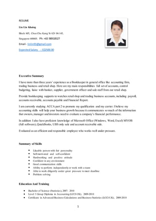 1
RESUME
Lin Lin Khaing
Block 605, Choa Chu Kang St 62# 04-145,
Singapore 680605. Ph: +65 98918527
Email- linlin91@gmail.com
ExpectedSalary : S$2500.00
Executive Summary
I have more than three years’ experience as a Bookkeeper in general office like accounting firm,
trading business and retail shop. Here are my main responsibilities full set of accounts, control
budgeting, liaise with banker, supplier, government officer and sale staff from our retail shop.
Provide bookkeeping supports to watches retail shop and trading business accounts, including payroll,
accounts receivable, accounts payable and Financial Report.
I am currently studying ACCA part 2 to promote my qualification and my carrier. I believe my
accounting skills will help your business growth because it communicates so much of the information
that owners,manager and investors need to evaluate a company’s financial performance.
In addition I also have proficient knowledge of Microsoft Office (Windows, Word, Excel) MYOB
(full software),QuickBooks, UBS only sale and account receivable side.
Evaluated as an efficient and responsible employee who works well under pressure.
Summary of Skills
 Likeable person with fair personality
 Self-motivated and self-confident
 Hardworking and positive attitude
 Confident in any environment
 Good communication skills
 Ability to perform independently or work with a team
 Able to work diligently under great pressure to meet deadline
 Problem solving
Education And Training
 Bachelor of Science (Statistics), 2007- 2010
 Level 3 Group Diploma in Accounting (LCCI-UK), 2009-2010
 Certificate in Advanced Business Calculations and Business Statistics (LCCI-UK), 2009-2010
 