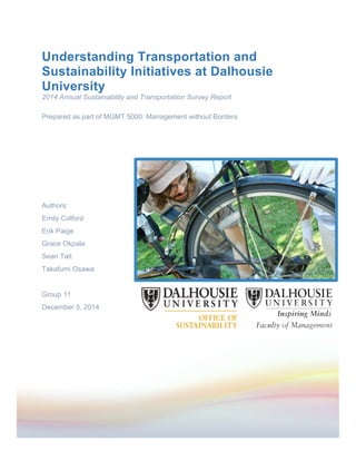  
	
  
Understanding Transportation and
Sustainability Initiatives at Dalhousie
University
2014 Annual Sustainability and Transportation Survey Report
Prepared as part of MGMT 5000: Management without Borders
Authors:
Emily Colford
Erik Paige
Grace Okpala
Sean Tait
Takafumi Osawa
Group 11
December 5, 2014
 