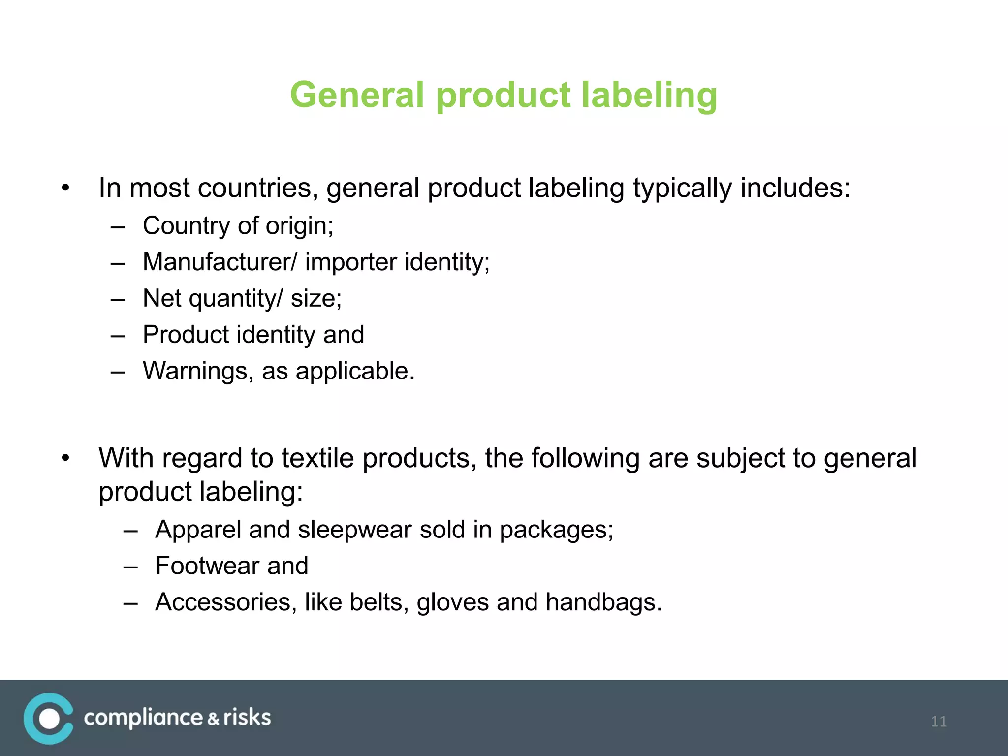 General product labeling
• In most countries, general product labeling typically includes:
– Country of origin;
– Manufacturer/ importer identity;
– Net quantity/ size;
– Product identity and
– Warnings, as applicable.
• With regard to textile products, the following are subject to general
product labeling:
– Apparel and sleepwear sold in packages;
– Footwear and
– Accessories, like belts, gloves and handbags.
11
 