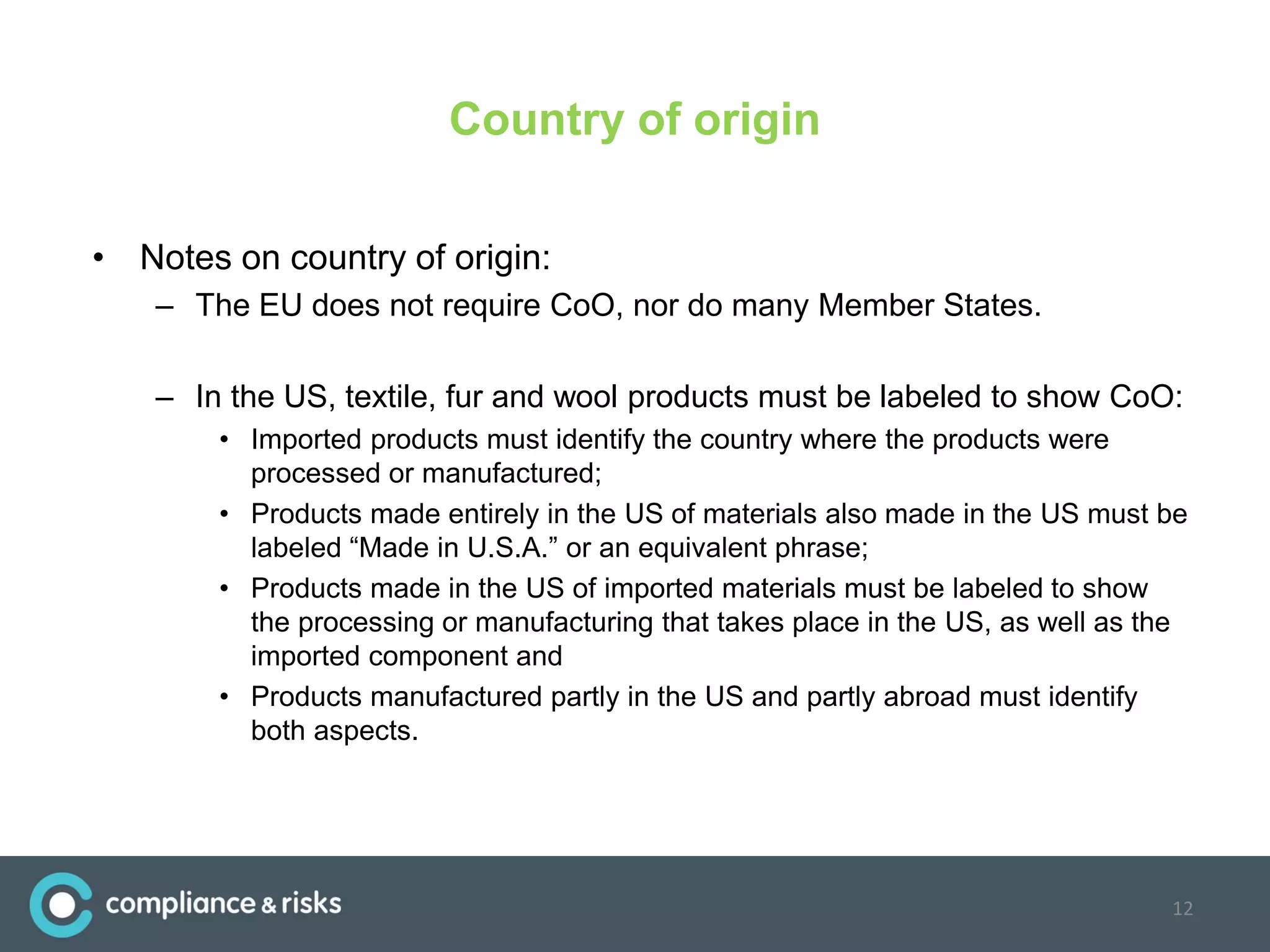 Country of origin
• Notes on country of origin:
– The EU does not require CoO, nor do many Member States.
– In the US, textile, fur and wool products must be labeled to show CoO:
• Imported products must identify the country where the products were
processed or manufactured;
• Products made entirely in the US of materials also made in the US must be
labeled “Made in U.S.A.” or an equivalent phrase;
• Products made in the US of imported materials must be labeled to show
the processing or manufacturing that takes place in the US, as well as the
imported component and
• Products manufactured partly in the US and partly abroad must identify
both aspects.
12
 
