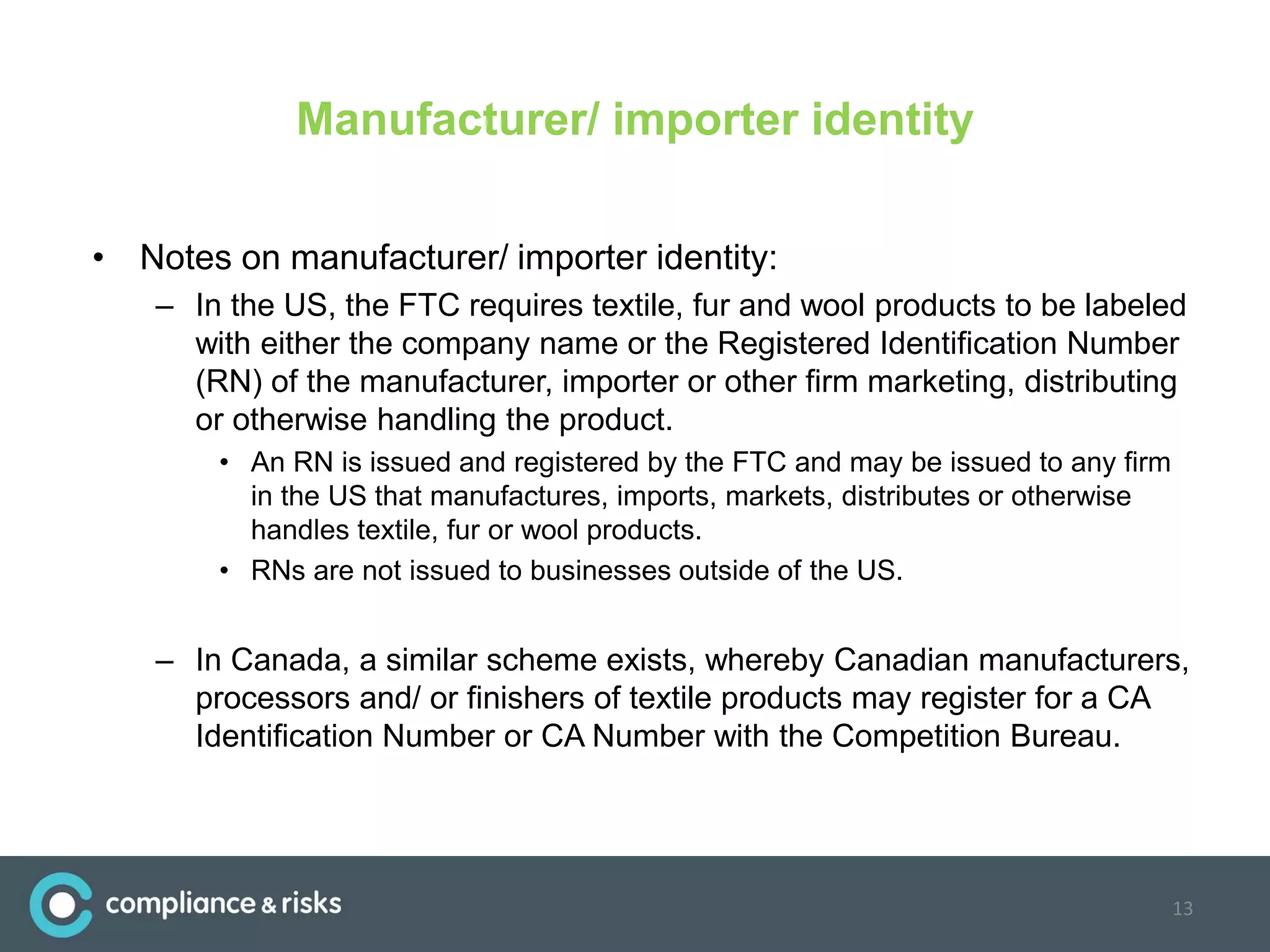 Manufacturer/ importer identity
• Notes on manufacturer/ importer identity:
– In the US, the FTC requires textile, fur and wool products to be labeled
with either the company name or the Registered Identification Number
(RN) of the manufacturer, importer or other firm marketing, distributing
or otherwise handling the product.
• An RN is issued and registered by the FTC and may be issued to any firm
in the US that manufactures, imports, markets, distributes or otherwise
handles textile, fur or wool products.
• RNs are not issued to businesses outside of the US.
– In Canada, a similar scheme exists, whereby Canadian manufacturers,
processors and/ or finishers of textile products may register for a CA
Identification Number or CA Number with the Competition Bureau.
13
 