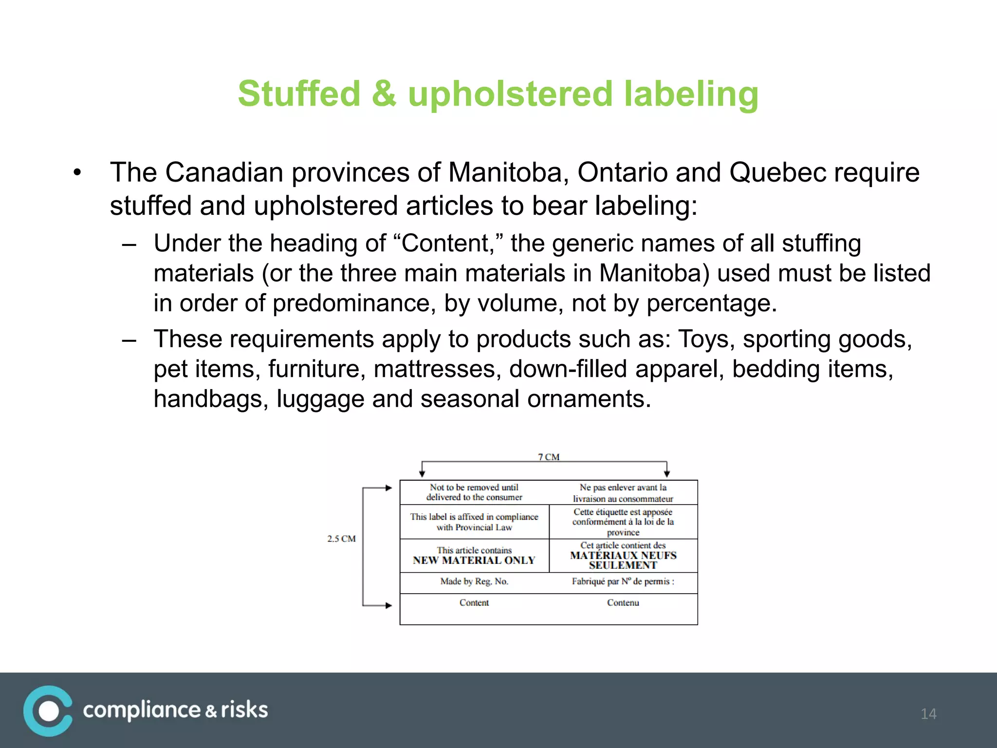 Stuffed & upholstered labeling
• The Canadian provinces of Manitoba, Ontario and Quebec require
stuffed and upholstered articles to bear labeling:
– Under the heading of “Content,” the generic names of all stuffing
materials (or the three main materials in Manitoba) used must be listed
in order of predominance, by volume, not by percentage.
– These requirements apply to products such as: Toys, sporting goods,
pet items, furniture, mattresses, down-filled apparel, bedding items,
handbags, luggage and seasonal ornaments.
14
 